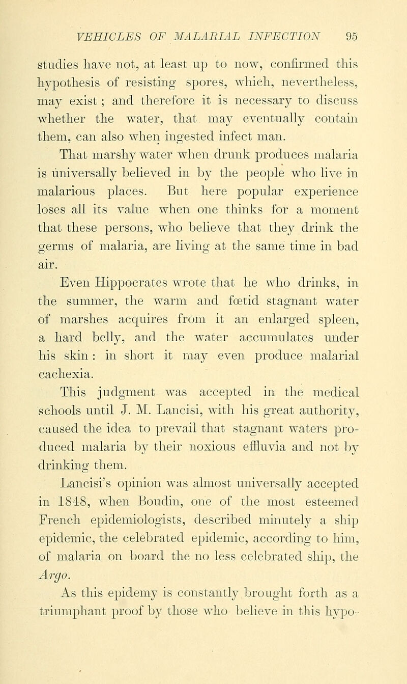 studies have not, at least up to now, confirmed this hypothesis of resisting spores, which, nevertheless, may exist ; and therefore it is necessary to discuss whether the water, that may eventually contain them, can also when ingested infect man. That marshy water when drunk produces malaria is universally believed in by the people who live in malarious places. But here popular experience loses all its value when one thinks for a moment that these persons, who believe that they drink the germs of malaria, are living at the same time in bad air. Even Hippocrates wrote that he who drinks, in the summer, the warm and foetid stagnant water of marshes acquires from it an enlarged spleen, a hard belly, and the water accumulates under his skin : in short it may even produce malarial cachexia. This judgment was accepted in the medical schools until J. M. Lancisi, with his great authority, caused the idea to prevail that stagnant waters pro- duced malaria by their noxious effluvia and not by drinking them. Lancisi's opinion was almost universally accepted in 1848, when Boudin, one of the most esteemed French epidemiologists, described minutely a ship epidemic, the celebrated epidemic, according to him, of malaria on board the no less celebrated ship, the Argo. As this epidemy is constantly brought forth as a triumphant proof by those who believe in this hypo-