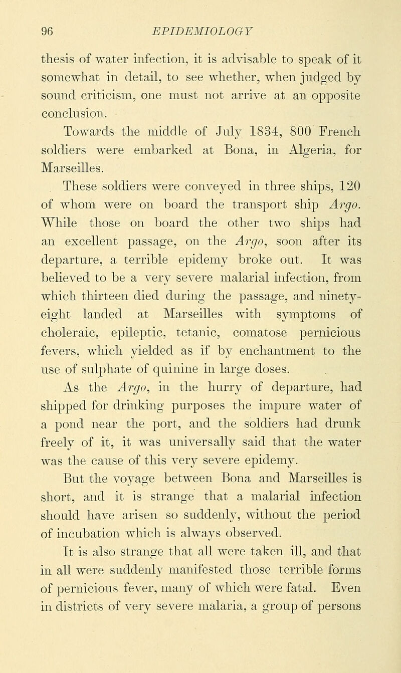 thesis of water infection, it is advisable to speak of it somewhat in detail, to see whether, when judged by sound criticism, one must not arrive at an opposite conclusion. Towards the middle of July 1834, 800 French soldiers were embarked at Bona, in Algeria, for Marseilles. These soldiers were conveyed in three ships, 120 of whom were on board the transport ship Argo. While those on board the other two ships had an excellent passage, on the Argo., soon after its departure, a terrible epidemy broke out. It was believed to be a very severe malarial infection, from which thirteen died during the passage, and ninety- eight landed at Marseilles with symptoms of choleraic, epileptic, tetanic, comatose pernicious fevers, which yielded as if by enchantment to the use of sulphate of quinine in large doses. As the Argo, in the hurry of departure, had shipped for drinking purposes the impure water of a pond near the port, and the soldiers had drunk freely of it, it was universally said that the water was the cause of this very severe epidemy. But the voyage between Bona and Marseilles is short, and it is strange that a malarial infection should have arisen so suddenly, without the period of incubation which is always observed. It is also strange that all were taken ill, and that in all were suddenly manifested those terrible forms of pernicious fever, many of which were fatal. Even in districts of very severe malaria, a group of persons