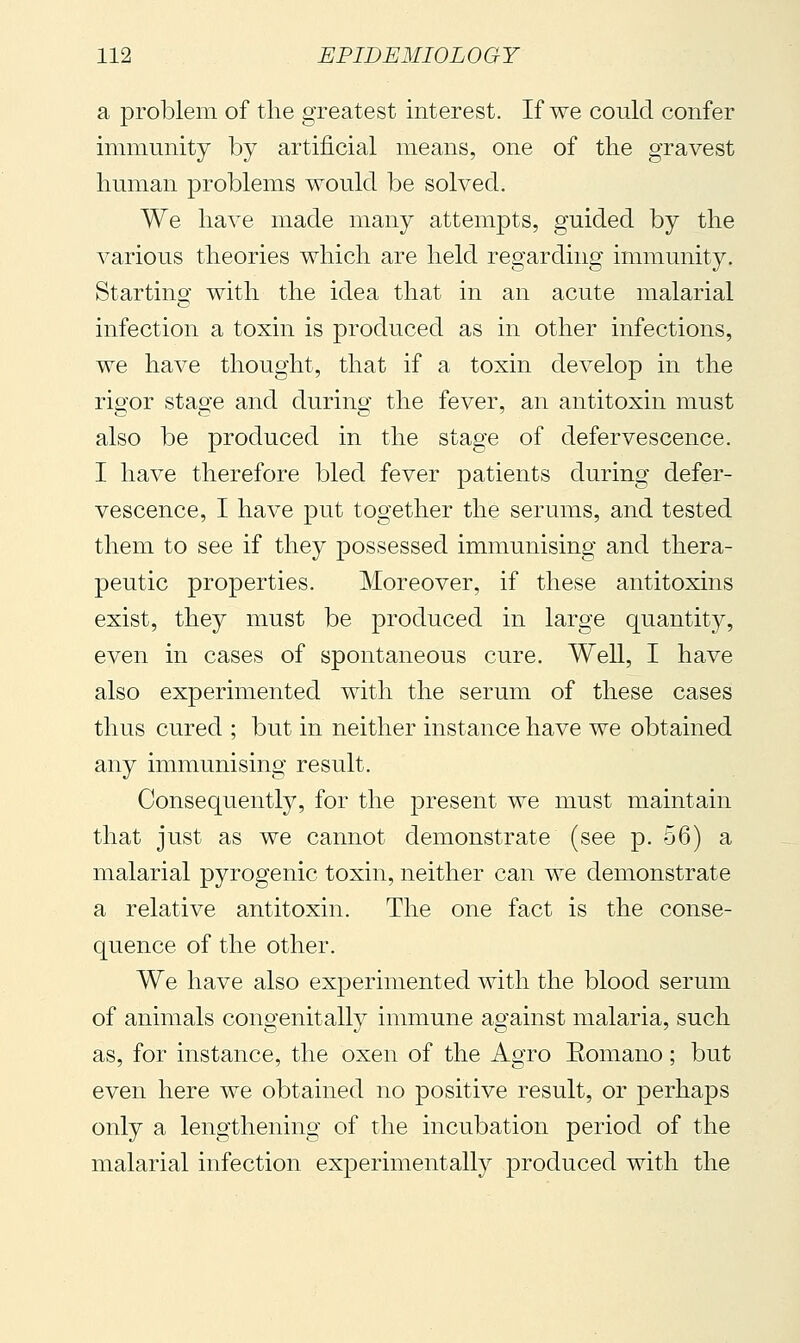 a problem of tlie greatest interest. If we could confer immunity by artificial means, one of the gravest human problems would be solved. We have made many attempts, guided by the various theories which are held regarding immunity. Starting with the idea that in an acute malarial infection a toxin is produced as in other infections, we have thought, that if a toxin develop in the rigor stage and during the fever, an antitoxin must also be produced in the stage of defervescence. I have therefore bled fever patients during defer- vescence, I have put together the serums, and tested them to see if they possessed immunising and thera- peutic properties. Moreover, if these antitoxins exist, they must be produced in large quantity, even in cases of spontaneous cure. Well, I have also experimented with the serum of these cases thus cured ; but in neither instance have we obtained any immunising result. Consequently, for the present we must maintain that juvSt as we cannot demonstrate (see p. 56) a malarial pyrogenic toxin, neither can we demonstrate a relative antitoxin. The one fact is the conse- quence of the other. We have also experimented with the blood serum of animals congenitally immune against malaria, such as, for instance, the oxen of the Agro Eomano ; but even here we obtained no positive result, or perhaps only a lengthening of the incubation period of the malarial infection experimentally produced with the
