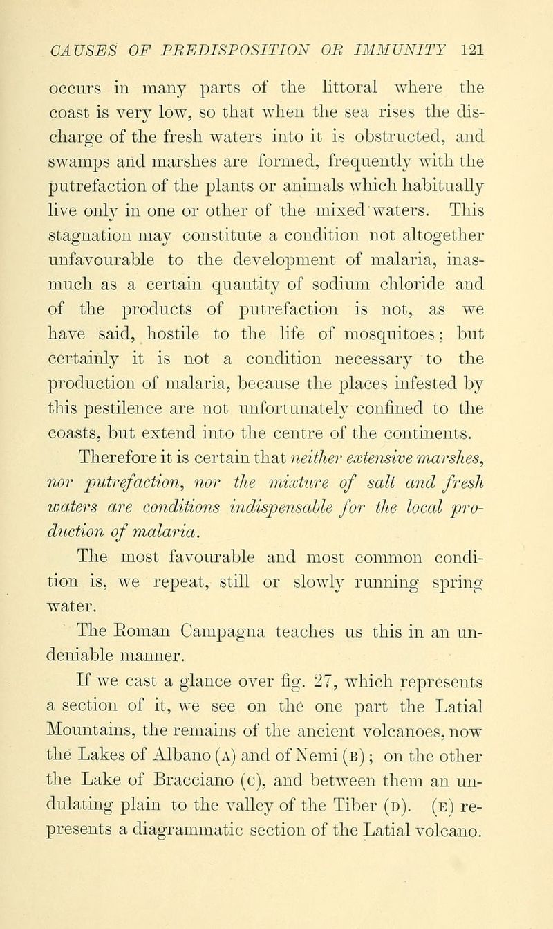 occurs in many parts of the littoral where the coast is very low, so that when the sea rises the dis- charge of the fresh waters into it is obstructed, and swamps and marshes are formed, frequently with the putrefaction of the plants or animals which habitually live only in one or other of the mixed waters. This stagnation may constitute a condition not altogether unfavourable to the development of malaria, inas- much as a certain quantity of sodium chloride and of the products of putrefaction is not, as we have said, hostile to the life of mosquitoes ; but certainly it is not a condition necessary to the production of malaria, because the places infested by this pestilence are not unfortunately confined to the coasts, but extend into the centre of the continents. Therefore it is certain that neither extensive marshes^ nor putrefaction, nor the mixture of salt and fresh waters are conditions indispensable for the local pro- duction of malaria. The most favourable and most common condi- tion is, we repeat, still or slowly running spring- water. The Eoman Campagna teaches us this in an un- deniable manner. If we cast a glance over fig. 27, which represents a section of it, we see on the one joart the Latial Mountains, the remains of the ancient volcanoes, now the Lakes of Albano (a) and of Nemi (b) ; on the other the Lake of Bracciano (c), and between them an un- dulating plain to the valley of the Tiber (d). (e) re- presents a diagrammatic section of the Latial volcano.