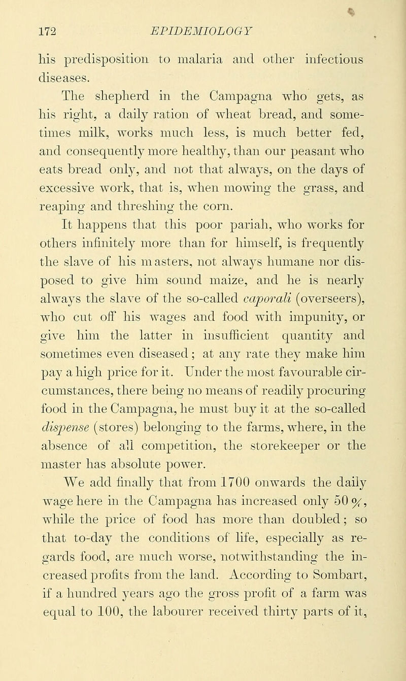 liis predisposition to malaria and other infectious diseases. The shepherd in the Campagna who gets, as his right, a daily ration of wheat bread, and some- times milk, works much less, is much better fed, and consequently more healthy, than our peasant who eats bread only, and not that always, on the days of excessive work, that is, when mowing the grass, and reaping and threshing the corn. It happens that this poor pariah, who works for others infinitely more than for himself, is frequently the slave of his masters, not always humane nor dis- posed to give him sound maize, and he is nearly always the slave of the so-called caporali (overseers), who cut off his wages and food with impunity, or give him the latter in insufficient quantity and sometimes even diseased ; at any rate they make him pay a high price for it. Under the most favourable cir- cumstances, there being no means of readily procuring food in the Campagna, he must buy it at the so-called disjjense (stores) belonging to the farms, where, in the absence of all competition, the storekeeper or the master has absolute power. We add finally that from 1700 onwards the daily wage here in the Campagna has increased only oOo^, while the price of food has more than doubled ; so that to-day the conditions of life, especially as re- gards food, are much worse, notwithstanding the in- creased profits from the land. According to Sombart, if a hundred years ago the gross profit of a farm was equal to 100, the labourer received thirty parts of it.