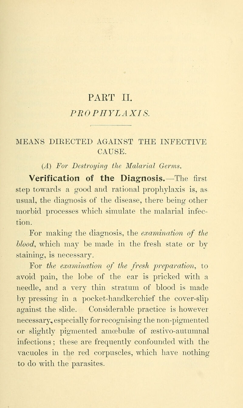 PART II. PROPHYLAXIS. MEANS DIEECTED AGAINST THE INFECTIVE CAUSE. {A) For Destroying the Malarial Germs. Verification of the Diagnosis.—The first step towards a good and rational prophylaxis is, as usual, the diagnosis of the disease, there being other morbid processes which simulate the malarial infec- tion. For making the diagnosis, the examination of the blood, which may be made in the fresh state or by staining, is necessary. For the examination of the fresh j^'t^eparation, to avoid pain, the lobe of the ear is pricked with a needle, and a very thin stratum of blood is made by pressing in a pocket-handkerchief the cover-slip against the slide. Considerable practice is however necessary, especially for recognising the non-pigmented or slightly pigmented amcebulaa of sestivo-autumnal infections ; these are frequently confounded with the vacuoles in the red corpuscles, which have nothing to do with the parasites.