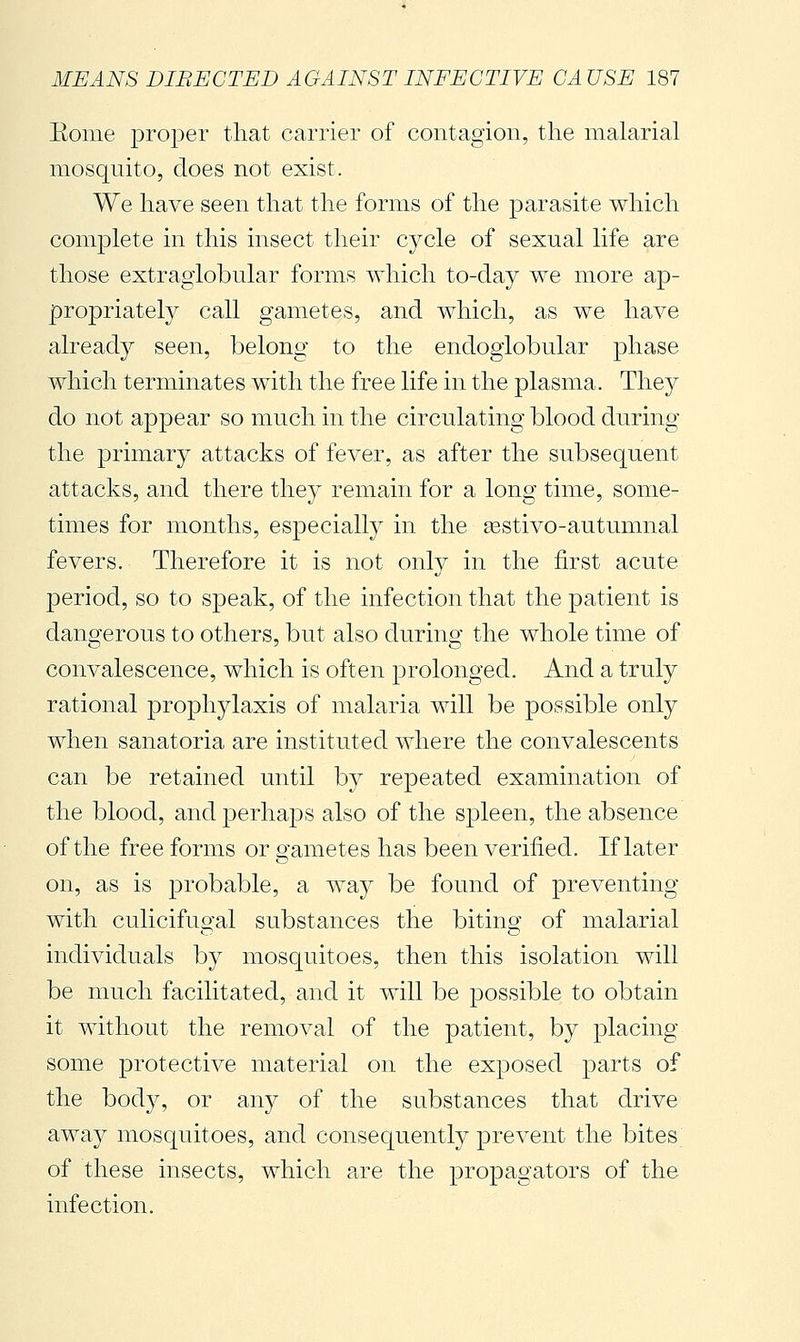 Eonie proper that carrier of contagion, the malarial mosquito, does not exist. We have seen that the forms of the parasite which complete in this insect their cycle of sexual life are those extragiobular forms which to-day we more ap- propriately call gametes, and which, as we have already seen, belong to the endogiobular phase which terminates with the free life in the plasma. They do not appear so much in the circulating blood during the primary attacks of fever, as after the subsequent attacks, and there they remain for a long time, some- times for months, especialty in the gestivo-autumnal fevers. Therefore it is not only in the first acute period, so to speak, of the infection that the patient is dangerous to others, but also during the whole time of convalescence, which is often prolonged. And a truly rational prophylaxis of malaria will be possible only when sanatoria are instituted where the convalescents can be retained until hj repeated examination of the blood, and perhaps also of the spleen, the absence of the free forms or o-ametes has been verified. If later on, as is probable, a way be found of preventing with culicifugal substances the biting of malarial individuals by mosquitoes, then this isolation will be much facilitated, and it will be possible to obtain it without the removal of the patient, by placing some jDrotective material on the exposed parts of the body, or any of the substances that drive away mosquitoes, and consequently prevent the bites of these insects, which are the propagators of the infection.