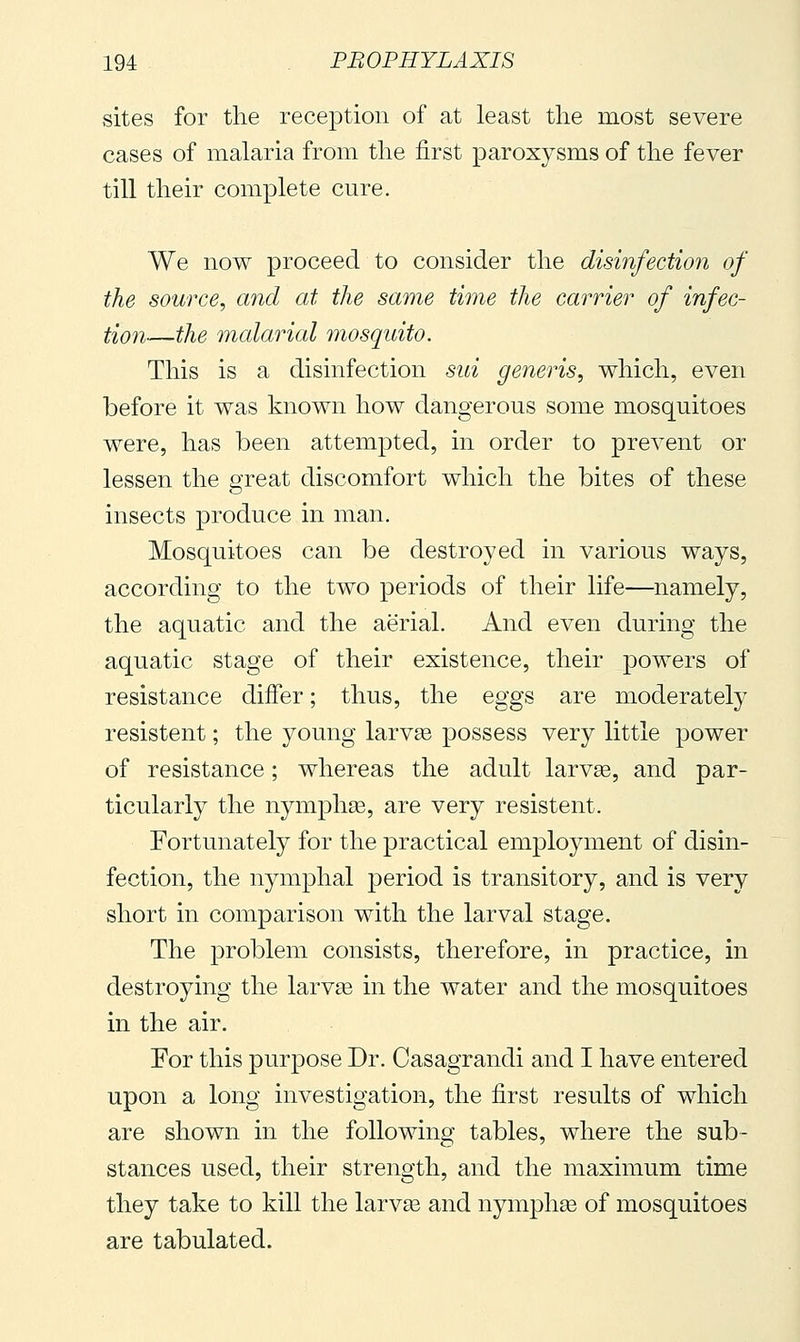 sites for the reception of at least the most severe cases of malaria from the first paroxysms of the fever till their complete cure. We now proceed to consider the disinfection of the source, and at the same time the carrier of infec- tion—the malarial mosquito. This is a disinfection sui generis, which, even before it was known how dangerous some mosquitoes were, has been attempted, in order to prevent or lessen the great discomfort which the bites of these insects produce in man. Mosquitoes can be destroyed in various ways, according to the two periods of their life—namely, the aquatic and the aerial. And even during the aquatic stage of their existence, their powers of resistance differ ; thus, the eggs are moderately resistent ; the young larvae possess very little power of resistance ; whereas the adult larv^, and par- ticularly the nymphse, are very resistent. Fortunately for the practical employment of disin- fection, the nymphal period is transitory, and is very short in comparison with the larval stage. The problem consists, therefore, in practice, in destroying the larvse in the water and the mosquitoes in the air. For this purpose Dr. Casagrandi and I have entered upon a long investigation, the first results of which are shown in the following tables, where the sub- stances used, their strength, and the maximum time they take to kill the larvae and nymphse of mosquitoes are tabulated.