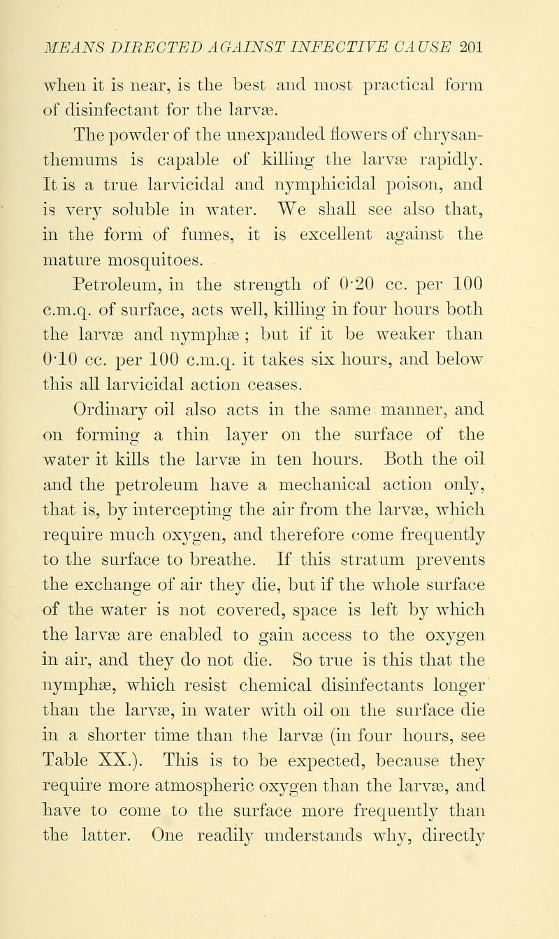 when it is near, is the best and most practical form of disinfectant for the larvse. The powder of the unexpanded flowers of chrysan- themums is capable of killing the larvge rapidly. It is a true larvicidal and nymjohicidal poison, and is very soluble in water. We shall see also that, in the form of fumes, it is excellent against the mature mosquitoes. . Petroleum, in the strength of 0-20 cc. per 100 c.m.q. of surface, acts well, killing in four hours both the larvse and nymph^e ; but if it be weaker than 0-10 cc. per 100 c.m.q. it takes six hours, and below this all larvicidal action ceases. Ordinary oil also acts in the same manner, and on forming a thin layer on the surface of the water it kills the larvas in ten hours. Both the oil and the petroleum have a mechanical action only, that is, by intercepting the air from the larvse, which require much oxygen, and therefore come frequently to the surface to breathe. If this stratum prevents the exchange of air they die, but if the whole surface of the water is not covered, space is left by which the larv93 are enabled to gain access to the oxygen in air, and they do not die. So true is this that the nymphas, which resist chemical disinfectants longer than the larvas, in water with oil on the surface die in a shorter time than the larvae (in four hours, see Table XX.). This is to be expected, because they require more atmospheric oxygen than the larvae, and have to come to the surface more frequently than the latter. One readily understands why, directly