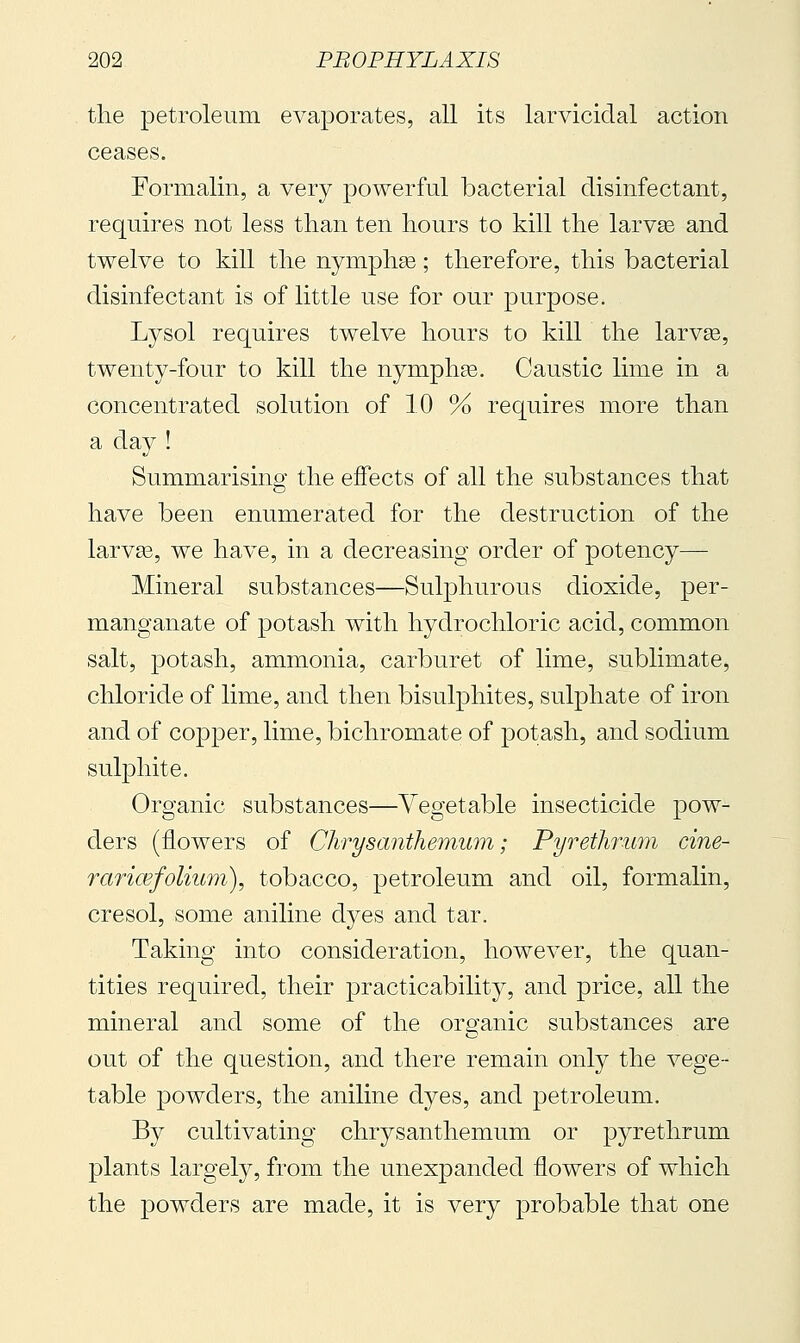 tlie petroleum evaporates, all its larvicidal action ceases. Formalin, a very powerful bacterial disinfectant, requires not less than ten hours to kill the larvse and twelve to kill the nymphse ; therefore, this bacterial disinfectant is of little use for our purpose. Lysol requires twelve hours to kill the larvse, twenty-four to kill the nympha3. Caustic lime in a concentrated solution of 10 % requires more than a day ! Summarising the effects of all the substances that have been enumerated for the destruction of the larvas, we have, in a decreasing order of potency— Mineral substances—Sulphurous dioxide, per- manganate of potash with hydrochloric acid, common salt, potash, ammonia, carburet of lime, sublimate, chloride of lime, and then bisuljDhites, sulphate of iron and of copper, lime, bichromate of potash, and sodium sulphite. Organic substances—Vegetable insecticide pow^ ders (flowers of Chrysanthemum; Pyrethrum cine- raric&folium), tobacco, petroleum and oil, formalin, ere sol, some aniline dyes and tar. Taking into consideration, however, the quan- tities required, their practicability, and price, all the mineral and some of the organic substances are out of the question, and there remain only the vege- table powders, the aniline dyes, and petroleum. By cultivating chrysanthemum or pyrethrum plants largely, from the unexpanded flowers of which the powders are made, it is very j^robable that one