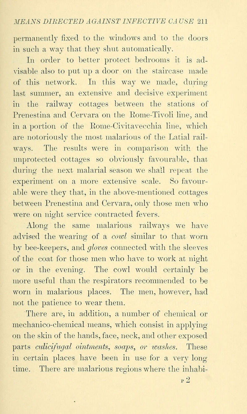permanently fixed to the windows and to the doors in such a way that they shut automatically. In order to better protect bedrooms it is ad- visable also to put up a door on the staircase made of this network. In this way we made, during last summer, an extensive and decisive experiment in the railway cottages between the stations of Prenestina and Cervara on the Eome-Tivoli line^ and in a portion of the Rome-Civitavecchia line, which are notorious!) the most malarious of the Latial rail- ways. The results were in comparison with the unprotected cottages so obviously favourable, thai, during the next malarial season we shall repeat the experiment on a more extensive scale. So favour- able were they that, in the above-mentioned cottages between Prenestina and Cervara, only those men who were on night service contracted fevers. Along the same malarious railways we have advised the wearing of a cowl similar to that worn by bee-keepers, and gloves connected with the sleeves of the coat for those men who have to work at night or in the evening. The cowl would certainly be more useful than the respirators recommended to be worn in malarious places. The men, however, had not the patience to wear them. There are, in addition, a number of chemical or mechanico-chemical means, which consist in applying on the skin of the hands, face, neck, and other exposed parts culicifugal ointments, soaps, or icashes. These in certain places have been in use for a very long time. There are malarious reoions where the inhabi- p2