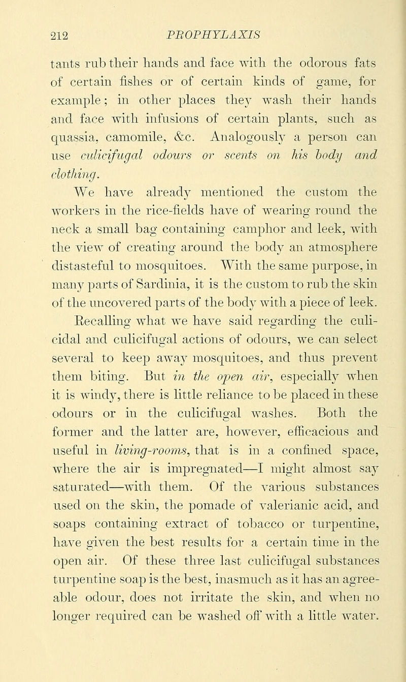 tants rub tlieir hands and face witli the odorous fats of certain fishes or of certahi kinds of game, for example ; in other places they wash their hands and face with infusions of certain plants, such as quassia, camomile, &c. Analogously a person can use culicifugal odours or scents on his body and clothing. We have already mentioned the custom the workers in the rice-fields have of wearing round the neck a small bag containing camphor and leek, with the view of creating around the body an atmosphere distasteful to mosquitoes. With the same purpose, in man}^ parts of Sardinia, it is the custom to rub the skin of the uncovered parts of the body with a piece of leek. Eecallino' what we have said reo-ardino- the culi- cidal and culicifugah actions of odours, we can select several to keep awa}^ mosquitoes, and thus prevent them biting. But in the open air, especially when it is windy, there is little reliance to be placed in these odours or in the culicifugal washes. Both the former and the latter are, however, efficacious and useful in living-rooms, that is in a confined space, where the air is impregnated—I might almost say saturated—with them. Of the various substances used on the skin, the pomade of valerianic acid, and soaps containing extract of tobacco or turpentine, have given the best results for a certain time in the open air. Of these three last culicifugal substances turpentine soap is the best, inasmuch as it has an agree- able odour, does not irritate the skin, and when no longer required can be washed off with a little water.