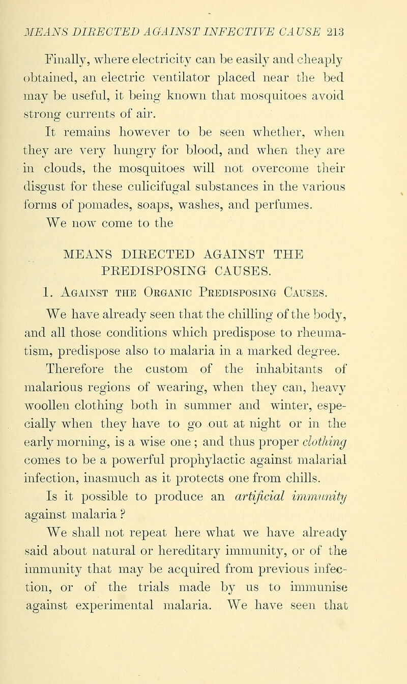 Finally, where electricity can be easily and cheaply obtained, an electric ventilator placed near the bed may be useful, it being known that mosquitoes avoid strong currents of air. It remains however to be seen whether, when the}^ are very hungry for blood, and when they are in clouds, the mosquitoes will not overcome their disgust for these culicifugal substances in the various forms of pomades, soaps, washes, and perfumes. We now come to the MEANS DIEECTED AGAINST THE PEEDISPOSING CAUSES. 1. Against the Oeg-anic Peedisposing- Causes. We have already seen that the chilling of the body, and all those conditions which predispose to rheuma- tism, predispose also to malaria in a marked degree. Therefore the custom of the inhabitants of malarious regions of wearing, when they can, lieavy woollen clothing both in summer and winter, espe- cially when they have to go out at night or in the early morning, is a wise one ; and thus proper clothing comes to be a powerful prophylactic against malarial infection, inasmuch as it protects one from chills. Is it jDossible to produce an artificial immimity against malaria ? We shall not repeat here what we have already said about natural or hereditary immunity, or of the immunity that ma}^ be acquired from previous infec- tion, or of the trials made by us to immunise against experimental malaria. We have seen that