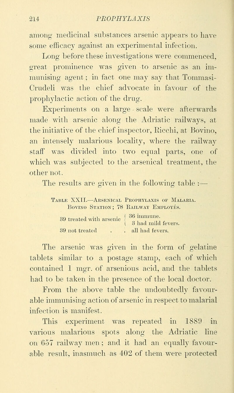 among medicinal substances arsenic appears to have some efficacy against an experimental infection. Long before these investigations were commenced, o-reat prominence was given to arsenic as an im- munising agent ; in fact one may say that Tommasi- Crudeli was the chief advocate in favour of the prophylactic action of the drug. Experiments on a large scale were afterwards made with arsenic along the Adriatic railways, at the initiative of the chief insjoector, Eicchi, at Bovino, an intensely malarious locality, where the railway staff was divided into two equal parts, one of which was subjected to the arsenical treatment, the other not. The results are given in the following table :— Table XXII.—Arsenical Prophylaxis of Malaria. Bovino Station; 78 Bail way Employes. 39 treated with arsenic - ' i 3 had ixiild fevers. 39 not treated . . aU had fevers. The arsenic was eiven in the form of a'elatine tablets similar to a postage stamp, each of which contained 1 mgr. of arsenious acid, and the tablets had to be taken in the presence of the local doctor. From the above table the undoubtedly favour- able immunising action of arsenic in respect to malarial infection is manifest. This experiment was repeated in 1889 in various malarious spots along the Adriatic line on 657 railway men ; and it had an equally favour- able result, inasmuch as 402 of them were protected