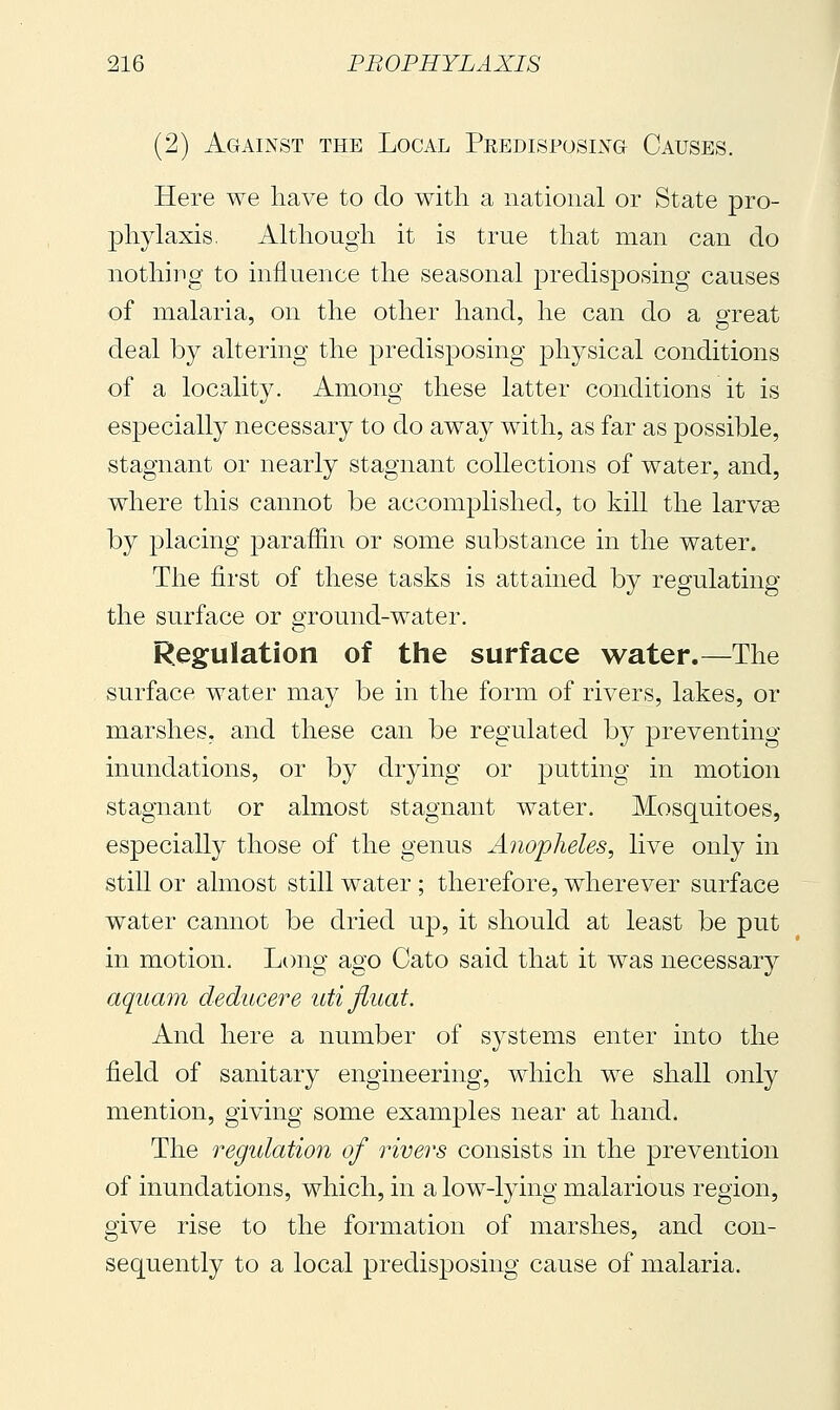 (2) Against the Local Predisposing- Causes. Here we have to do with a national or State pro- phylaxis. Although it is true that man can do nothing to influence the seasonal predisposing causes of malaria, on the other hand, he can do a great deal by altering the predisposing jDhysical conditions of a locality. Among these latter conditions it is especially necessary to do away with, as far as possible, stagnant or nearly stagnant collections of water, and, where this cannot be accomplished, to kill the larvae by placing paraffin or some substance in the water. The first of these tasks is attained by regulating the surface or ground-water. Regulation of the surface water.—The surface water may be in the form of rivers, lakes, or marshes, and these can be regulated by preventing inundations, or by drying or putting in motion stagnant or almost stagnant water. Mosquitoes, especially those of the genus Anopheles, live only in still or almost still water ; therefore, wherever surface water cannot be dried up, it should at least be put in motion. Long ago Cato said that it was necessarj^ aquam deducere utijluat. And here a number of systems enter into the field of sanitary engineering, which we shall only mention, giving some examples near at hand. The regidation of rivers consists in the prevention of inundations, which, in a low-lying malarious region, give rise to the formation of marshes, and con- sequently to a local predisposing cause of malaria.