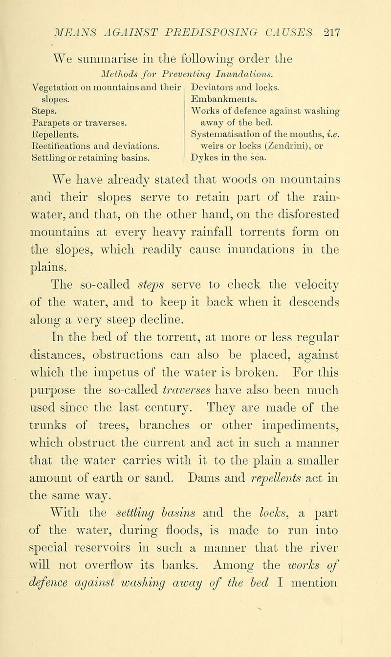 We summarise in the following order the Methods for Preventing Inundations. Vegetation on mountains and their I Deviators and locks. slopes. Steps. Parapets or traverses. Embankments. Works of defence against washing away of the bed. Eepellents. f Systematisation of the mouths, i.e. Eectifications and deviations. i weirs or locks (Zendrini), or Settling or retaining basins. | Dykes in the sea. We have already stated that woods on mountains and their slopes serve to retain part of the rain- water, and that, on the other hand, on the disforested mountains at every heavy rainfall torrents form on the slopes, which readily cause inundations in the plains. The so-called steps serve to check the velocity of the water, and to keep it back when it descends along a very steep decline. In the bed of the torrent, at more or less regular distances, obstructions can also be placed, against which the impetus of the water is broken. For this purpose the so-called traverses have also been much used since the last century. They are made of the trunks of trees, branches or other impediments, which obstruct the current and act in such a manner that the water carries with it to the plain a smaller amount of earth or sand. Dams and repellents act in the same way. With the settling basins and the locks, a part of the water, during floods, is made to run into special reservoirs in such a manner that the river will not overflow its banks. Among the works of defence against washing away of the bed I mention