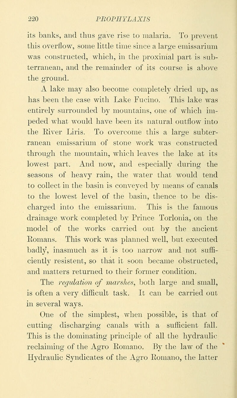 its banks, and thus gave rise to malaria. To prevent this overflow, some little time since a large emissarium was constructed, which, in the proximal part is sub- terranean, and the remainder of its course is above the ground. A lake may also become completely dried up, as has been the case with Lake Fucino. This lake was entirely surrounded by mountains, one of which im- peded what would have been its natural outflow into the Eiver Liris. To overcome this a large subter- ranean emissarium of stone work was constructed through the mountain, which leaves the lake at its lowest part. And now, and especially during the seasons of heavy rain, the water that would tend to collect in the basin is conveyed by means of canals to the lowest level of the basin, thence to be dis- charged into the emissarium. This is the famous drainage work completed by Prince Torlonia, on the model of the works carried out by the ancient Eomans. This work was planned well, but executed badly, inasmuch as it is too narrow and. not suffi- ciently resistent, so that it soon became obstructed, and matters returned to their former condition. The regulation of marshes, both large and small, is often a ver}^ difficult task. It can be carried out in several ways. One of the simplest, when possible, is that of cutting discharging canals with a sufficient fall. This is the dominating principle of all the hydraulic reclaiming of the Agro Eomano. By the law of the Hydraulic Syndicates of the Agro Eomano, the latter