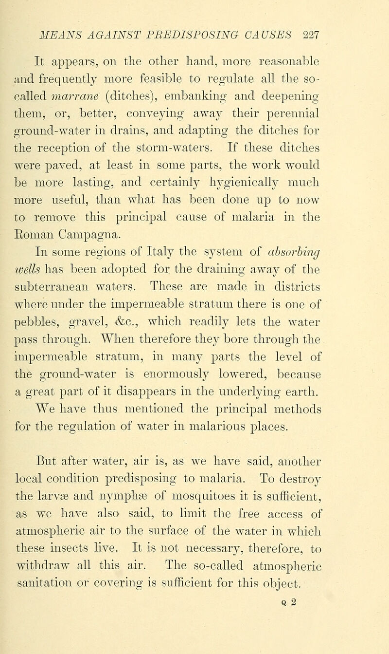 It ajDpears, on the other hand, more reasonable and frequently more feasible to regulate all the so- called mar reme (ditches), embanking and deepening them, or, better, conveying- away their perennial ground-water in drains, and adapting the ditches for the reception of the storm-waters. If these ditches were paved, at least in some parts, the work would be more lasting, and certainly h^^gienically much more useful, than what has been done up to now to remove this principal cause of malaria hi the Eoman Campagna. In some regions of Italy the sj^stem of absorbing wells has been adopted for the draining away of the subterranean waters. These are made in districts where under the impermeable stratum there is one of pebbles, gravel, &c., which readily lets the water pass through. When therefore they bore through the impermeable stratum, in many parts the level of the ground-water is enormously lowered, because a great part of it disappears in the underlying earth. We have thus mentioned the principal methods for the regulation of water in malarious places. But after water, air is, as we have said, another local condition predisposing to malaria. To destroy the larvas and nymphas of mosquitoes it is sufficient, as we have also said, to limit the free access of atmospheric air to the surface of the water in which these insects live. It is not necessary, therefore, to withdraw all this air. The so-called atmospheric sanitation or covering is sufficient for this object. Q 2