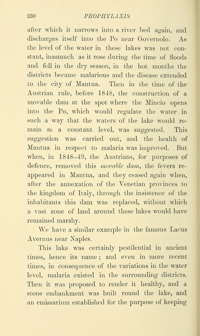 after wliicli it narrows into a river bed again, and discharges itself into the Po near Governolo. As the level of the water in these lakes was not con- stant, inasmuch as it rose during the time of floods and fell in the dry season, in the hot months the districts became malarious and the disease extended to the city of Mantua. Then in the time of the Austrian rule, before 1848, the construction of a movable dam at the spot where the Mincio opens into the Po, which would regulate the water in such a way that the waters of the lake would re- main ai a constant level, was suggested. This suggestion was carried out, and the health of Mantua in respect to malaria was improved. But when, in 1848-49, the Austrians, for purposes of defence, removed this movable dam, the fevers re- appeared in Mantua, and they ceased again when, after the annexation of the Venetian provinces to the kingdom of Italy, through the insistence of the inhabitants this dam was replaced, without which a vast zone of land around these lakes would have remained marshy. We have a similar example in the famous Lacus Avernus near Naples. This lake was certainly pestilential in ancient times, hence its name ; and even in more recent times, in consequence of the variations in the water level, malaria existed in the surrounding districts. Then it was proposed to render it healthy, and a stone embankment was built round the lake, and an emissarium established for the purpose of keeping