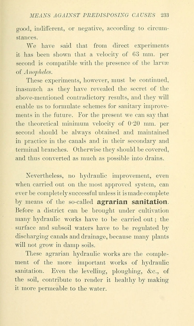 good, indifferent, or negative, according to circum- stances. We have said that from direct experiments it has been shown that a velocity of 63 mm. per second is compatible with the presence of the larvse of Anopheles. These experiments, however, must be continued, inasmuch as they have revealed the secret of the above-mentioned contradictory results, and the}^ will enable us to formulate schemes for sanitary improve- ments in the future. For the present we can say that the theoretical minimum velocity of 0'20 mm. per second should be always obtained and maintained in practice in the canals and in their secondary and terminal branches. Otherwise they should be covered, and thus converted as much as possible into drains. Nevertheless, no hydraulic improvement, even when carried out on the most approved system, can ever be completel}^ successful unless it is made complete by means of the so-called agrarian sanitation. Before a district can be brought under cultivation many hydraulic works have to be carried out ; the surface and subsoil waters have to be regulated by discharging canals and drainage, because many plants will not grow in damp soils. These agrarian hydraulic works are the comple- ment of the more important works of hydraulic sanitation. Even the levelling, ploughing, &c., of the soil, contribute to render it healthy by making it more permeable to the water.