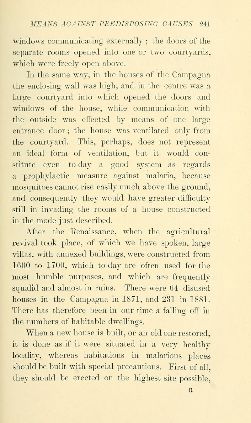 windows communicating externally ; the doors of the separate rooms ojoened into one or two courtyards, which were freely open above. In the same way, in the houses of the Campagna the enclosino' wall was hio-h and in the centre was a large courtyard into which opened the doors and windows of the house, while communication with the outside was effected by means of one large entrance door ; the house was ventilated only from the courtyard. This, perhaps, does not represent an ideal form of ventilation, but it would con- stitute even to-day a good system as regards a prophylactic measure against malaria, because mosquitoes cannot rise easily much above the ground, and consequently they would have greater difficulty still in invading the rooms of a house constructed in the mode just described. After the Eenaissance, when the agricultural revival took place, of which we have spoken, large villas, with annexed buildings, were constructed from 1600 to 1700, which to-day are often used for the most humble purposes, and which are frequently squalid and almost in ruins. There were 64 disused houses in the Campagna in 1871, and 231 in 1881. There has therefore been in our time a fallino- off in o the numbers of habitable dwellino-s. When a new house is built, or an old one restored, it is done as if it were situated in a very healthy locality, whereas habitations in malarious places should be built with special precautions. First of all, they should be erected on the highest site possible, E