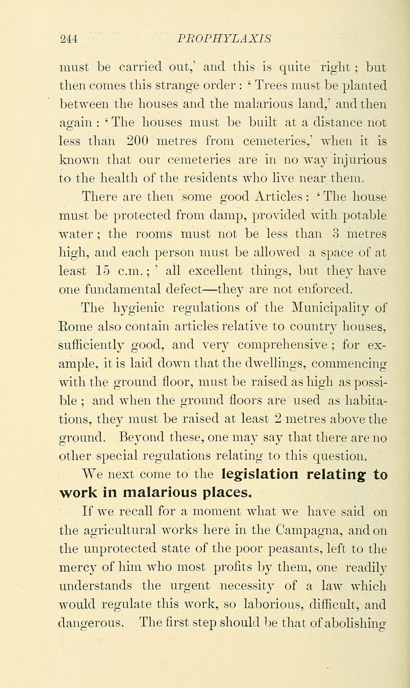 must be carried out,' and this is quite right ; but then comes this strange order : ' Trees must be planted between the houses and the malarious land,' and then again : ' The houses must be built at a distance not less than 200 metres from cemeteries,' when it is known that our cemeteries are in no way injurious to the health of the residents who live near them. There are then some good Articles : ' The house must be protected from damp, provided with potable water ; the rooms must not be less than 3 metres high, and each person must be allowed a space of at least 15 cm. ; ' all excellent things, but they have one fundamental defect—they are not enforced. The hygienic regulations of the Municipality of Eome also contain articles relative to country houses, sufficiently good, and very comj)rehensive ; for ex- ample, it is laid down that the dwellings, commencing with the ground floor, must be raised as high as possi- ble ; and when the ground floors are used as habita- tions, they must be raised at least 2 metres above the ground. Beyond these, one may say that there are no other special regulations relating to this question. We next come to the legislation relating to work in malarious places. If we recall for a moment what we have said on the agricultural works here in the Campagna, and on the unprotected state of the poor peasants, left to the mercy of him who most profits by them, one readily understands the urgent necessity of a law which would regulate this work, so laborious, difficult, and dangerous. The first step should be that of abolishing