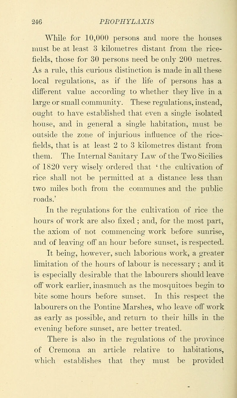 While for 10,000 persons and more the houses must be at least 3 kilometres distant from the rice- fields, those for 30 persons need be only 200 metres. As a rule, this curious distinction is made in all these local regulations, as if the life of persons has a different value according to whether they live in a large or small community. These regulations, instead, ouoiit to have established that even a sinoie isolated house, and in general a single habitation, must be outside the zone of injurious influence of the rice-^ fields, that is at least 2 to 3 kilometres distant from them. The Internal Sanitary Law of the Two Sicilies of 1820 very wisely ordered that ' the cultivation of rice shall not be permitted at a distance less than two miles both from the communes and the public roads.' In the regulations for the cultivation of rice the hours of work are also fixed ; and, for the most part, the axiom of not commencing work before sunrise, and of leaving off an hour before sunset, is respected. It being, however, such laborious work, a greater limitation of the hours of labour is necessary ; and it is especially desirable that the labourers should leave off work earlier, inasmuch as the mosquitoes begin to bite some hours before sunset. In this respect the labourers on the Pontine Marshes, who leave off work as early as possible, and return to their hiUs in the evening before sunset, are better treated. There is also in the regulations of the province of Cremona an article relative to habitations, which establishes that they must be provided