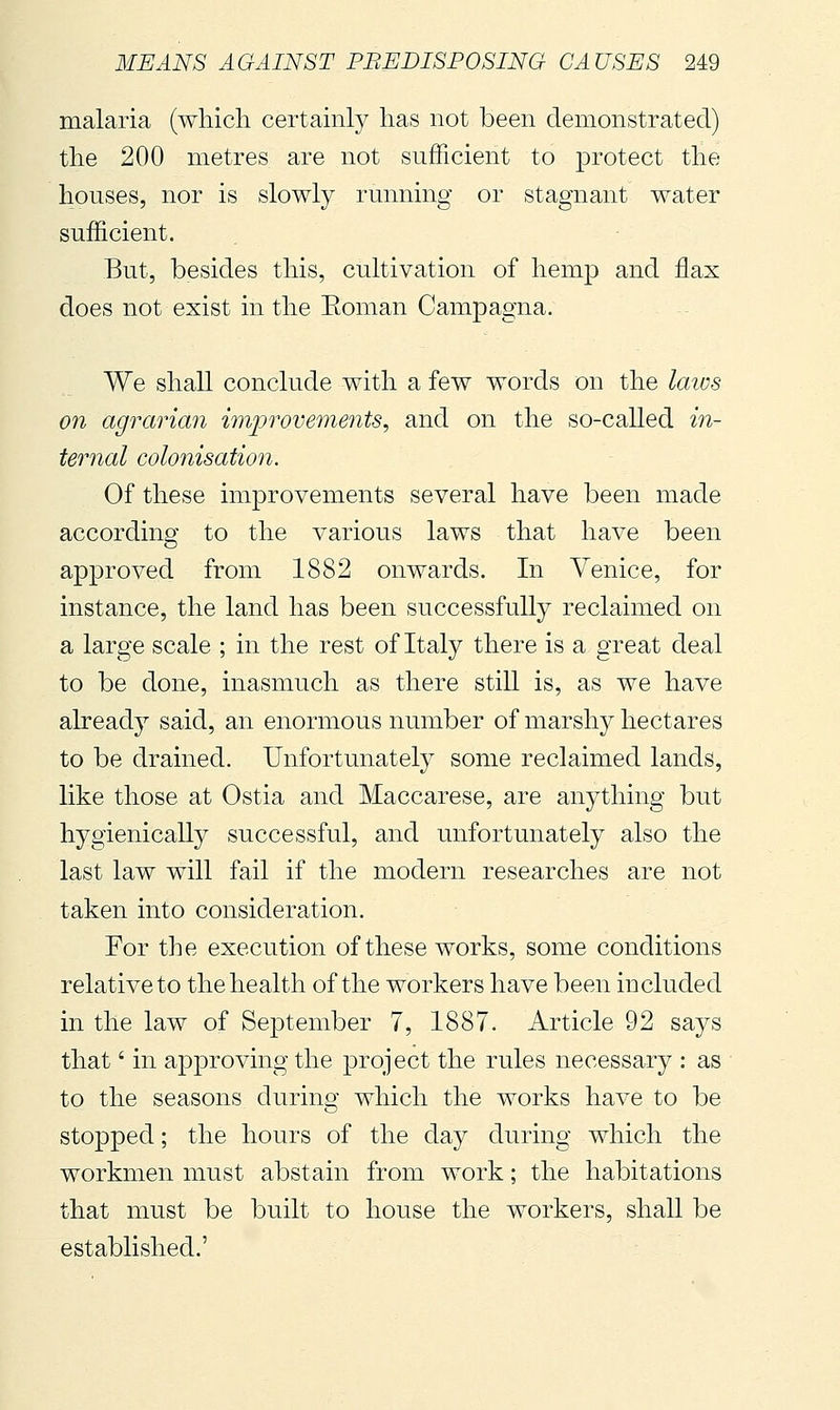 malaria (which certainly has not been demonstrated) the 200 metres are not sufficient to protect the houses, nor is slowly running or stagnant water sufficient. But, besides this, cultivation of hemp and flax does not exist in the Eoman Campagna. We shall conclude with a few words on the laius on agrarian improvements, and on the so-called in- ternal colonisation. Of these improvements several have been made according to the various laws that have been approved from 1882 onwards. In Venice, for instance, the land has been successfully reclaimed on a large scale ; in the rest of Italy there is a great deal to be done, inasmuch as there still is, as we have already said, an enormous number of marshy hectares to be drained. Unfortunately some reclaimed lands, like those at Ostia and Maccarese, are anything but hygienically successful, and unfortunately also the last law will fail if the modern researches are not taken into consideration. For the execution of these works, some conditions relative to the health of the workers have been included in the law of September 7, 1887. Article 92 says that ' in approving the project the rules necessary : as to the seasons during which the works have to be stopped ; the hours of the day during which the workmen must abstain from work ; the habitations that must be built to house the workers, shall be established.'