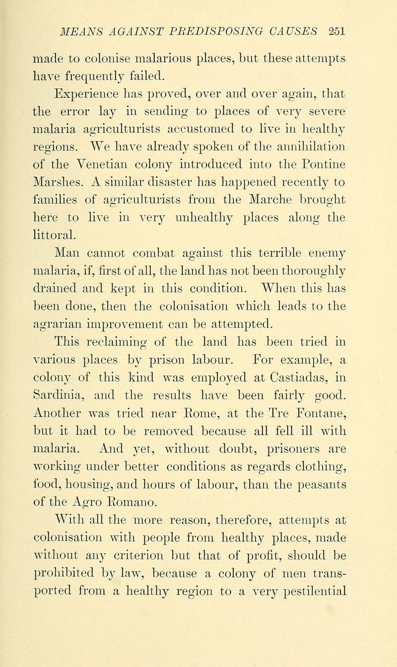 made to colonise malarious places, but these attempts have frequently failed. Experience has proved, over and over again, that the error lay in sending to places of very severe malaria agriculturists accustomed to live in healthy regions. We have already spoken of the annihilation of the Venetian colony introduced into the Pontine Marshes. A similar disaster has happened recently to families of agriculturists from the Marche brought here to live in very unhealthy places along the littoral. Man cannot combat against this terrible enemy malaria, if, first of all, the land has not been thoroughly drained and kept in this condition. When this has been done, then the colonisation which leads to the agrarian improvement can be attempted. This reclaiming of the land has been tried in various places by prison labour. For examjDle, a colony of this kind was employed at Castiadas, in Sardinia, and the results have been fairly good. Another was tried near Eome, at the Tre Fontane, but it had to be removed because all fell ill with malaria. And yet, without doubt, prisoners are working under better conditions as regards clothing, food, housing, and hours of labour, than the peasants of the Agro Eomano. With all the more reason, therefore, attempts at colonisation with people from healthy places, made without any criterion but that of profit, should be prohibited by law, because a colony of men trans- ported from a healthy region to a very pestilential