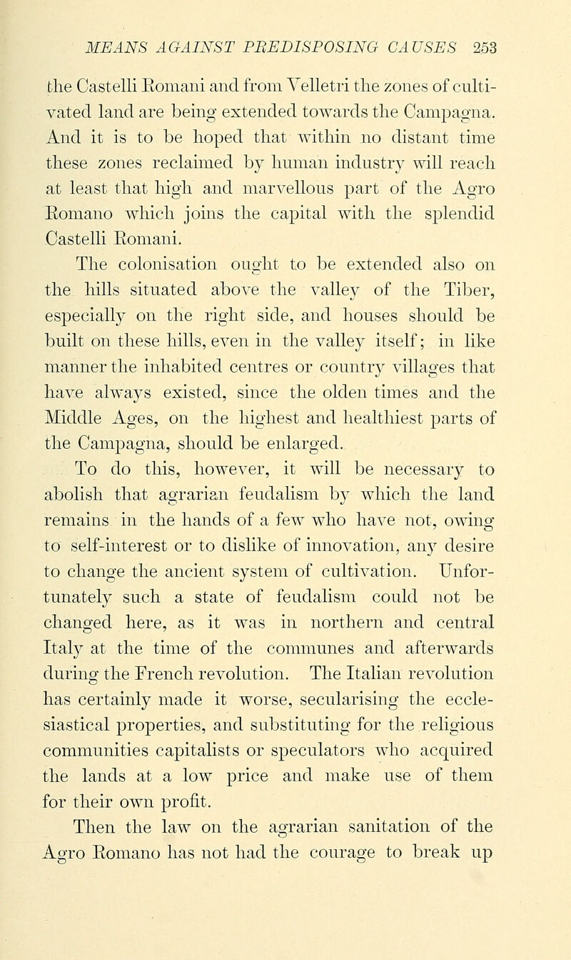 the Castelli Eomani and from Yelletri the zones of culti- vated land are being extended towards the Campagna. And it is to be hoped that within no distant time these zones reclaimed by human industry will reach at least that high and marvellous part of the Agro Eomano which joins the capital with the splendid Castelli Eomani. The colonisation ought to be extended also on the hills situated above the valley of the Tiber, especially on the right side, and houses should be built on these hills, even in the valley itself; in like manner the inhabited centres or country villages that have always existed, since the olden times and the Middle Ages, on the highest and healthiest parts of the Campagna, should be enlarged. To do this, however, it will be necessary to abolish that agrarian feudalism by which the land remains in the hands of a few who have not, owing to self-interest or to dislike of innovation, any desire to change the ancient system of cultivation. Unfor- tunately such a state of feudalism could not be changed here, as it was in northern and central Ital}^ at the time of the communes and afterwards during the French revolution. The Italian revolution has certainly made it worse, secularising the eccle- siastical properties, and substituting for the religious communities capitalists or speculators who acquired the lands at a low price and make use of them for their own profit. Then the law on the aoTarian sanitation of the o Agro Eomano has not had the courage to break up