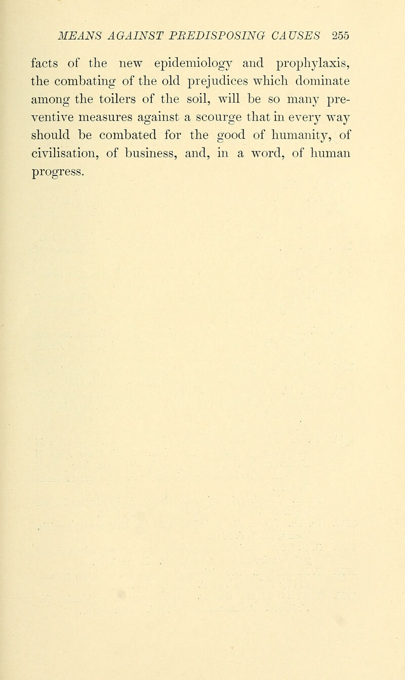 facts of the new epidemiology and prophylaxis, the combating of the old prejudices which dominate among the toilers of the soil, will be so many pre- ventive measures against a scourge that in every way should be combated for the good of humanity, of civilisation, of business, and, in a word, of human progress.