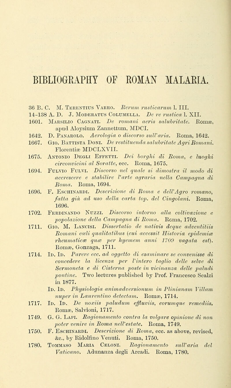 BIBLIOGRAPHY OF ROMAN MALARIA. 36 B. C. M. Terentius Varrò. Berum rusticarum 1. III. 14-138 A. D. J. MoDERATUs Columella. De re rustica 1. XII. 1601. Marsilio Cagnati. De romani aeris salubritate. Eomse, apud Aloysiiim Zannettum, MDCI. 1642. D. Panarolo. Aerologia o discorso sulVaria. Eoma, 1642. 1667. Gio. Battista Doni. De restituencla salubritate Agri Bomani. FlorentiEe MDCLXVII. 1675. Antonio Degli Effetti. Dei borgJii di Boma, e luoghi circonvicini al Soratte, ecc. Roma, 1675. 1694. Fulvio Fulvi. Discorso nel quale si dimostra il modo di accrescere e stabilire Varte agraria nella Campagna di Boma. Eoma, 1694. 1696. F. EscHiNARDi. Descrizione di Boma e dell'Agro roìiiano, fatta già ad uso della carta top. del Cingolani. Eoma, 1696. 1702. Ferdinando Nuzzi. Discorso intorno alla coltivazione e popolazione della Campagna di Boma. Eonia, 1702. 1711. Gio. M. Lancisi. Dissertatio de nativis deque adventitiis Bomani coeli qualitatibus {cui accessit Historia epidemics rheumaticcB qucB loer hyemem anni 1709 vagata est). Eomae, Gonzaga, 1711. 1714. Id. Id. Parere ecc. ad oggetto di esaminare se convenisse di concedere la licenza per l'intero taglio delle selve di Sermoneta e di Cisterna poste in vicinanza delle paludi pontine. Two lectures published by Prof. Francesco Scalzi in 1877. Id. Id. Physiologia animadversiomim in Plinianam Villain nuper in Laurentino detectam. Eomse, 1714. 1717. Id. Id. De noxiis pallidum efflioviis, eorumque remediis. Eomee, Salvioni, 1717. 1749. G. G. Lapi. Ragionamento contra la volgare opinione di non pioter venire in Boma nell'estate. Eoma, 1749. 1750. F. Eschinardi. Descrizione di Boma, ecc. as above, revised, &c., by Eidolfino Venuti. Eoma, 1750. 1780. Tommaso Maria Geloni, Bagionaviento sull'aria del Vaticano. Adunanza degli Arcadi. Eoma, 1780.