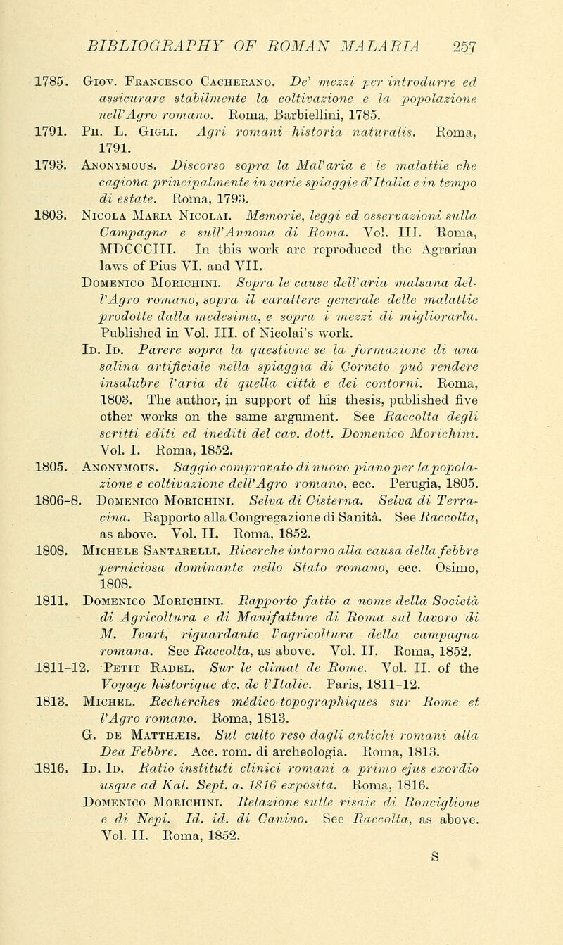 1785. Giov. Fkancesco Cacherano. -De' mezzi j^er introdurre ed assicurare stabilmente la coltivazione e la 2^opolazione nelVAgro romano. Roma, Barbiellini, 1785. 1791. Ph. L. Gigli. Agri romani historia naturalis. Roma, 1791. .1793. Anonymous. Discorso sopra la MaVa/ria e le malattie che cagiona jjrincijmlmente in varie spiaggie d'Italia e in tempo di estate. Roma, 1793. 1803. Nicola Maria Nicolai. Metnorie, leggi ed osservazioni sulla Campagna e sull'Annona di Roma. Voi. III. Roma, MDCCCIII. In this work are reproduced the Agrarian laws of Pius VI. and VII. Domenico Morichini. Sopra le cause dell'aria malsana del- l'Agro romano, sopra il carattere generale delle malattie prodotte dalla medesima, e sopra i ìnezzi di migliorarla. Published in Voi. III. of Nicolai's work. Id. Id. Parere sopra la questione se la formazione di una salina artificiale nella spiaggia di Corneto può rendere insalubre Varia di quella città e dei contorni. Roma, 1803. The author, in support of his thesis, published five other works on the same argument. See Raccolta degli scritti editi ed inediti del cav. doti. Domenico Morichini. Voi. I. Roma, 1852. 1805. Anonymous. Saggio compirovato di nuovo piano per la popola- zione e coltivazione dell'Agro romano, ecc. Perugia, 1805. 1806-8. Domenico Morichini. Selva di Cisterna, Selva di Terra- dna. Rapporto alla Congregazione di Sanità, ^qq Raccolta, as above. Vol. II. Roma, 1852. 1808. Michele Santarelli. Ricerche intorno alla causa della febbre perniciosa dominante nello Stato romano, ecc. Osimo, 1808. 1811. Domenico Morichini. Rapporto fatto a nome della Società di Agricoltura e di Manifatture di Roma sul lavoro di M. Ivart, riguardante V agricoltura della campagna romana. See Raccolta, as above. Vol. II. Roma, 1852. 1811-12. Petit Radel. Sur le climat de Rome. Voi. IL of the Voyage historique de. de l'Italie. Paris, 1811-12. 1813. Michel. Recherches m.édico topographiques sur Rome et l'Agro romano. Roma, 1813. G. de Matth^is. Sul culto reso dagli antichi romani alla Dea Febbre. Acc. rom. di archeologia. Roma, 1813. 1816. Id. Id. Ratio instituti clinici romani a primo ejus exordio usque ad Kal. Sepit. a. 1816 expìosita. Rorua, 1816. Domenico Morichini. Relazione sulle risaie di Ronciglione e di Nepi. Id. id. di Canino. See Raccolta, as above. Vol. II. Roma, 1852. S