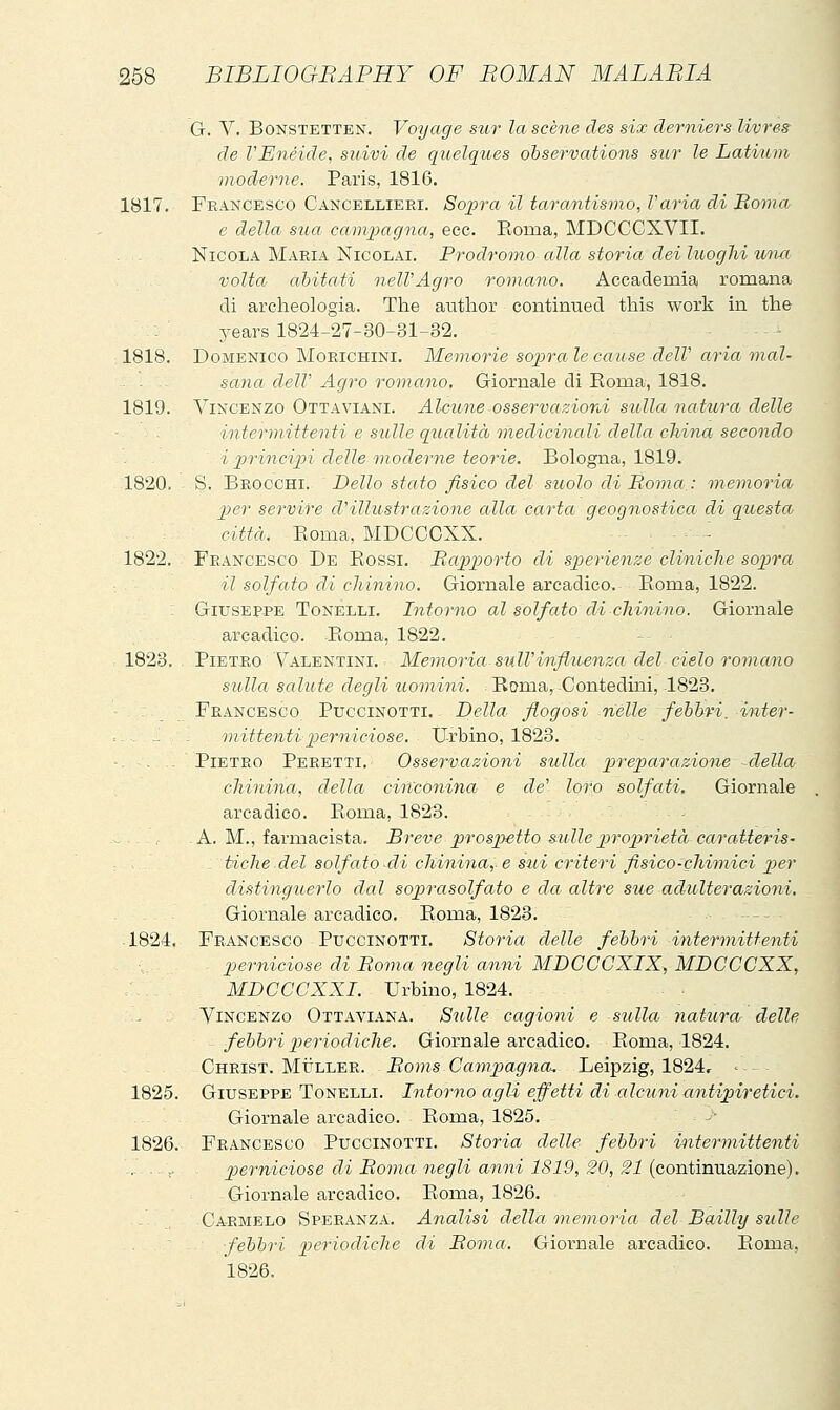 G. V. BoNSTETTEN. Vo'ijage sur la scène des six derniers livres de VEnéide, sitivi de qiielques observations sur le Latium moderne. Paris, 1816. 1817. Francesco Cancellieri. Sojpra il tarantismo, Varia di Boma e della, sua campagna, ecc. Roraa, MDCCCXVII. Nicola Maria Nicolai. Prodromo alla storia dei luoghi utui volta abitati nelVAgro romano. Accademia romana di archeologia. The author continued this work in the years 1824-27-30-31-32. . . . 1818. Domenico Morichini. Memorie sopra le cause delV aria mal- ■ . - sana delV Agro romano. Giornale di Eoma, 1818. 1819. Vincenzo Ottaviani. Alcune osservazioni sulla natura delle - . intermittenti e sulle qualità medicinali della china secondo i principi delle onoderne teorie. Bologna, 1819. 1820. S. Brocchi. Dello stato fisico del suolo di Boma : memoria per servire d'illustrazione alla carta geognostica di questa città. Boma, MDCCOXX. - 1822. Francesco De Rossi. Bapporto di sperienze cliniche sopra il solfato di chinino. Giornale arcadico. Eoma, 1822. Giusep-PE Tonelli. Intorno al solfato eli chinino. Giornale arcadico. Roma, 1822. 1823. PiETKO Valentini. : Memoria sull'influenza del cielo romano sulla salute degli uomini. Roma, Contedini, 1823. Francesco Puccinotti. - Della flogosi nelle fehhri. inter- mittenti perniciose. Urbino, 1823. - Pietro Peretti. Osservazioni sulla preparazione della chinina, della ciiì'conina e de' loro solfati. Giornale arcadico. Roma, 182B. - A. M., farmacista. Breve p)''ospetto sulle p)roprietà caratteris- tdche del solfato di chinina,, e sui criteri fisico-chimici p)er distinguerlo dal soprasolfato e da altre sue adulterazioni. Giornale arcadico. Roma, 1823. — 1824. Francesco Puccinotti. Storia delle febbri intermittenti perniciose di Boma negli anni MDCCCXIX, MDCCOXX, MDCCCXXI. Urbino, 1824. Vincenzo Ottaviana. Sulle cagioni e sulla natura delle febbri p)eriodiclie. Giornale arcadico. Roma, 1824. Christ. MiJLLER. - Boìns Campagna. Leipzig, 1824, - 1825. Giuseppe Tonelli. Intorno agli effetti di alcuni antipiretici. Giornale arcadico. Roma, 1825. 1826. Francesco Puccinotti. Storia delle febbri intermittenti ... .... perniciose eli Bonia negli anni 1819, 20, 21 {Gonivmx&,z\Qne). Giornale arcadico. Roma, 1826. Carmelo Speranza. Analisi della memoria del Bailly sulle felibri p>eriodiche di Boma. Giornale arcadico. Roma, 1826.