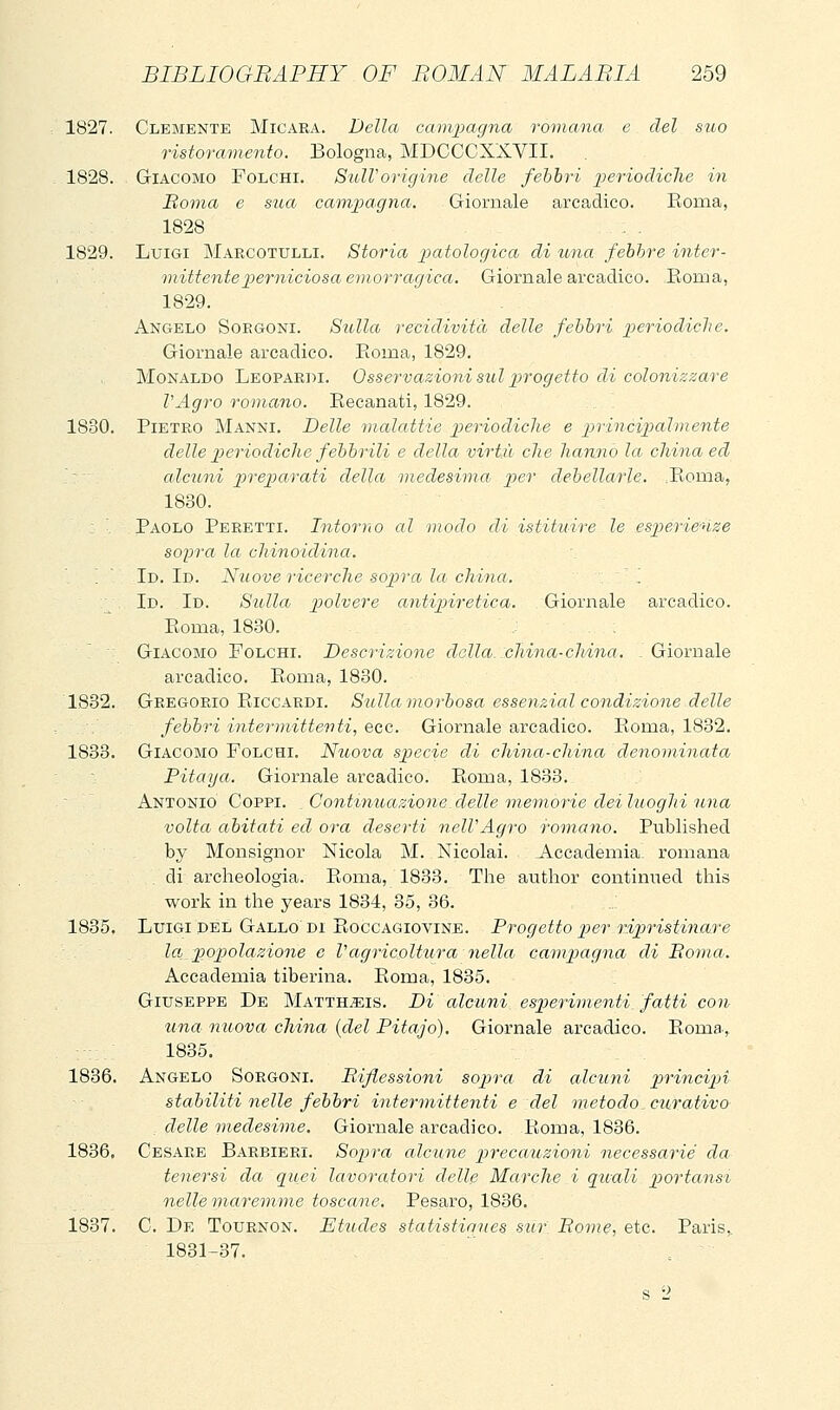 1827. Clemente Micara. Delia camiKigna romana e del suo ristoramento. Bologna, MDCCCXXVII. 1828. Giacomo Folchi. SulVorigine delle febbri periodiche in Boma e stia camj^agna. Giornale arcadico. Koma, 1828 1829. Luigi Marcotulli. Storia patologica di una febbre inter- mittente perniciosa emorragica. Giornale arcadico. Roma, 1829. Angelo Soegoni. Sulla recidività delle febbri periodiche. Giornale arcadico. Roma, 1829. Monaldo Leopardi. Osservazioni sul pirogetto di colonizzare l'Agro romano. Eecanati, 1829. 1830. Pietro Manni, Delle malattie periodiche e principalmente delle periodiche febbrili e della virtù che hanno la china ed '-'- alcuni preparati della medesima per debellarle. :Eoma, 1830. : ■ Paolo Peretti. Intorno al modo di istituire le esp)erlenze sopra la chinoidina. '.  Id. Id. Nuove ricerche sopra la china. '. . Id. Id. Sulla polvere antipiretica. Giornale arcadico. Eoma, 1830. Giacomo Folchi. Descrizione dalla, china-china. . Giornale arcadico. Eonia, 1830. 1832. Gregorio Eiccardi. Sulla morbosa essenzial condizione delle febbri intermittenti, ecc. Giornale arcadico. Eonaa, 1832. 1833. Giacomo Folchi. Nuova spiccie di china-china denominata Pitaya. Giornale arcadico. Eoma, 1833. Antonio Coppi. Contimoazione delle memorie deiluoghi una volta abitati ed ora deserti nelVAgro romano. Published by Monsignor Nicola M. Nicolai. Accademia romana di archeologia. Eoma, 1833. The author continued this work in the years 1834, 35, 36. 1835. Luigi DEL Gallo di Eoccagiovine. Progetto per ripristinare la, popolazione e Vagricoltura nella campiagna di Boma. Accademia tiberina. Eoma, 1835. Giuseppe De Matth^is. Di alcuni_ esperimenti, fatti con tina nuova china {del Pitajo). Giornale arcadico. Eoma, 1835. 1836. Angelo Sorgoni. Bifiessioni sopra di alcuni p)rincÌ2n stabiliti nelle febbri intermittenti e del metodo, ciLrativo : delle medesime. Giornale arcadico. Eoma, 1836. 1836, Cesare Barbieri. Sopra alcune precauzioni necessarie da^ tenersi da quei lavoratori dellfi Marche i quali portanst nelle maremme toscane. Pesaro, 1836. 1837. C. De Tournon. Ettodes statistiaues sur Bome, etc. Paris,, 1831-37. .