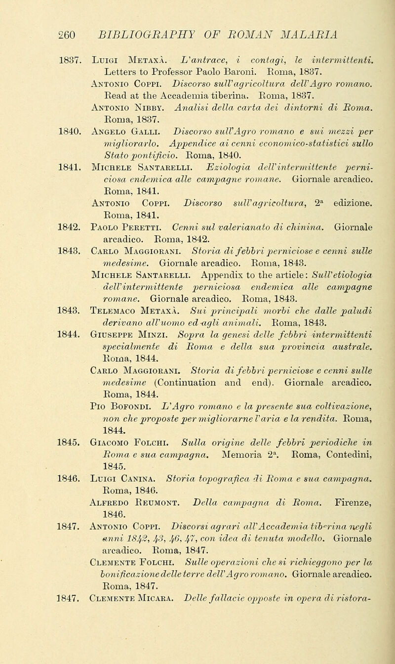 1837. Luigi MetaxA. L'antrace, i contagi, le intermittenti. Letters to Professor Paolo Baroni. Pioma, 1837. Antonio Coppi. Discorso sulVagricoltura dell'Agro romano. Read at the Accademia tiberina. Roma, 1837. Antonio Nibby. Analisi della carta dei dintorni di Roma. Roma, 1837. 1840. Angelo Galli. Discorso sull'Agro romano e sui mezzi per migliorarlo. Aj^pendice ai cenni economico-statistici sullo Stato pontificio. Roma, 1840. 1841. Michele Santarelli. Eziologia delVintermittente jje/m- ciosa endemica alle campagne romane. Giornale arcadico. Roma, 1841. Antonio Coppi. Discorso sulVagricoltura, 2^ edizione. Roma, 1841. 1842. Paolo Peretti. Cenni sul valerianato di chinina. Giornale arcadico. Roma, 1842. 1843. Carlo Maggiorani. Storia di fehhri perniciose e cenni sulle medesime. Giornale arcadico. Roma, 1843. Michele Santarelli. Appendix to the article: SulVetiologia dell'intermittente j^^'^^'^'^'^^^^'^ endemica alle campagne romane. Giornale arcadico. Roma, 1843. 1843. Telemaco Metaxà. Sui principali morbi che dalle paludi derivano all'uomo ed-agli animali. Roma, 1843. 1844. Giuseppe Minzi. Sojjra la genesi delle febbri intermittenti specialmente di Roma e della sua in'ovincia australe. Roma, 1844. Carlo Maggiorani. Storia di febbri perniciose e cenni sulle medesime (Continuation and end). Giornale arcadico. Roma, 1844. Pio Bofondi. L'Agro romano e la presente sua coltivazione, non che proposte 2)er migliorarne l'aria e la rendita. Roma, 1844. 1845. Giacomo Folchi. Sulla origine delle febbri periodiche in Roma e sua campagna. Memoria 2\ Roma, Contedini, 1845. 1846. Luigi Canina. Storia topografica di Roìna e stia camp)agna. Roma, 1846. Alfredo Reumont. Della campagna di Roma. Firenze, 1846. 1847. Antonio Coppi. Discorsi agrari all'Accademia tih^rina negli (inni 18Ji2, JfS, Jf6, Jf7, con idea di tenuta modello. Giornale arcadico. Roma, 1847. Clemente Folchi. Sulle ojjerazioni che si richieggono p)er Ioj bonificazione delle terre dell'Agro romano. Giox'nale arcadico. Roma, 1847. 1847. Clemente Micara. Delle fallacie opposte in oliera di ristora-