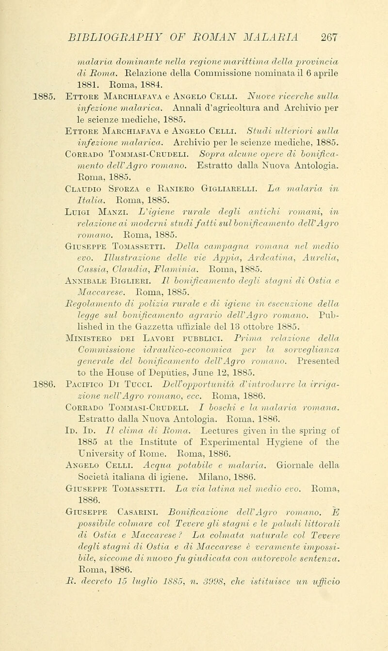 malaria doininante nella regione marittima, della provincia di Boma. Eelazione della Commissione nominata il 6 aprile 1881. Eoma, 1884. 1885. Ettore Makchiafava e Angelo Celli. Nuove ricerche sulla, infezione malarica. Annali d'agricoltura and Archivio per le scienze mediche, 1885. Ettoee Makchiafava e Angelo Celli. Studi ulteriori sulla infezione inalarica. Archivio per le scienze mediche, 1885. Corrado Tommasi-Crxjdeli. Sopra alcune ojìere di bonifica- mento delVAgro romano. Estratto dalla Nuova Antologia. Roma, 1885. Claudio Sforza e Eaniero Gigliarelli. La malaria in Italia. Roma, 1885. Luigi Manzi. LHgiene rurale degli antichi romani, in relazione ai moderni studi fatti sul bonificamento delVAgro romano. Roma, 1885. Giuseppe Tomassetti. Della campagna romana nel medio evo. Illustrazione delle vie Appia, Ardeatina, Atirelia, Cassia, Claudia, Flaoninia. Roma, 1885. Annibale Biglieri. Il bonificamento degli stagni di Ostia e Maccarese. Roma, 1885. Regolamento di polizia rurale e di igiene in esecuzione della legge sul bonificamento agrario delVAgro romano. Pub- lished in the Gazzetta ulfiziale del 13 ottobre 1885. Ministero dei Lavori pubblici. Prima relazione della. Commissione idraulico-economica per la sorveglianza generale del bonificamento delVAgro romano. Presented to the House of Deputies, June 12, 1885. 1886. Pacifico Di Tucci. DeWopportunità cVintrodurre la irriga- zióne nell'Agro romano, ecc. Roma, 1886. Corrado Tommasi-Crudeli. J boschi e la malaria romana.. Estratto dalla Nuova Antologia. Roma, 1886. Id. Id. Il clima di Roma. Lectures given in the spring of 1885 at the Institute of Experimental Hygiene of the University of Rome. Roma, 1886. Angelo Celli. Acqua ptotabile e malaria. Giornale della Società italiana di igiene. Milano, 1886. Giuseppe Tomassetti. La via latina nel medio evo. Roma, 1886. Giuseppe Casarini. Bonificazione delVAgro romano. E possibile colmare col Tevere gli stagni e le pìaliuli littorali di Ostia e Maccarese ? La colmata naturale col Tevere degli stagni di Ostia e di Maccarese è veramente impossi- bile, siccome di moovo fit giudicata con autorevole sentenza. Roma, 1886. B. decreto 15 luglio 1885, n. 3998, che istituisce un tofficio