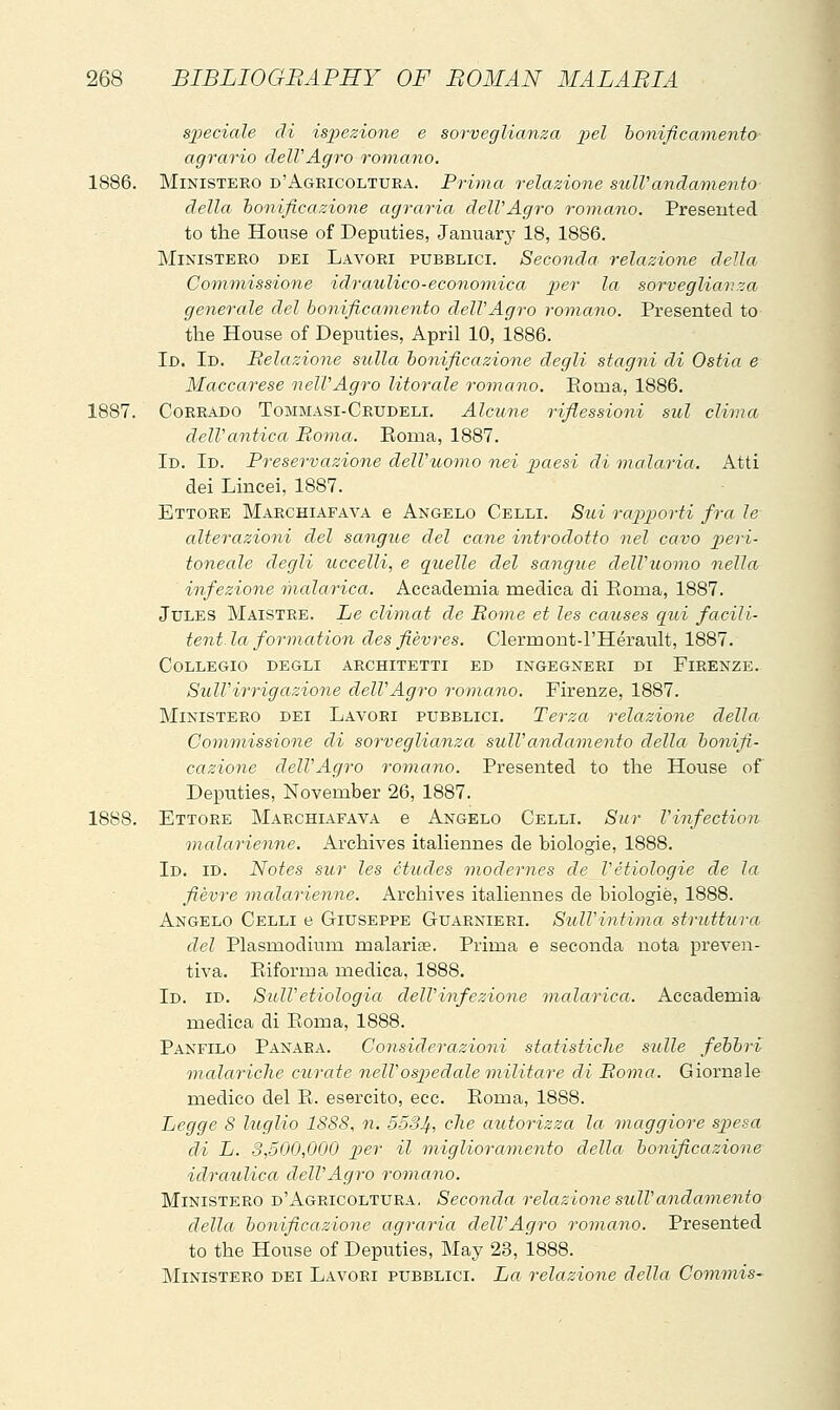 sj^eciale di isj^ezione e sorveglianza j^el bonificamento agrario dell'Agro romano. 1886. Ministero d'Agricoltura. Prima relazione sull'andamento della honificazione agraria dell'Agro romano. Presented to the House of Deputies, January' 18, 1886. Ministero dei Lavori pubblici. Seconda, relazione della Commissione idraulico-economica j)er la sorveglianza generale del bonificamento dell'Agro romano. Presented to the House of Deputies, April 10, 1886. Id. Id. Relazione sulla bonificazione degli stagni di Ostia e Maccarese nell'Agro litorale romano. Eoma, 1886. 1887. Corrado Tommasi-Crudeli. Alcune riflessioni sul clima dell'antica Roma. Roma, 1887. Id. Id. Preservazione dell'uomo nei paesi di malaria. Atti dei Lincei, 1887. Ettore Marchiafava e Angelo Celli. Sui rapporti fra le alterazioni del sangite del cane introdotto nel cavo peri- toneale degli uccelli, e quelle del sangue dell'uomo nella infezione malarica. Accademia medica di Eoma, 1887. Jules Maistre. Le climat de Rome et les causes qui facili- tent. la formation des fièvres. Clermont-l'Hérault, 1887. Collegio degli architetti ed ingegneri di Firenze. Sull'irrigazione dell'Agro romano. Firenze, 1887. Ministero dei Lavori pubblici. Terza relazione della Commissione di sorveglianza sull'andamento della bonifi- cazione dell'Agro romano. Presented to the House of Deputies, November 26, 1887. 1888. Ettore Marchiafava e Angelo Celli. Sur Vinfection malarienne. Archives itaHennes de biologie, 1888. Id. id. Notes sur les etudes modernes de l'étiologie de la fièvre malarienne. Archives italiennes de biologie, 1888. Angelo Celli e Giuseppe Guarnieri. Sull'intima struttura del Plasmodium malariae. Prima e seconda nota preven- tiva. Eiforma medica, 1888. Id. id. SulVetiologia dell'infezione malarica. Accademia medica di Eoma, 1888. Panfilo Panara. Considerazioni statistiche sulle febbri malariche curate nelVospedale militare di Roma. Giornale medico del E. esercito, ecc. Eoma, 1888. Legge 8 luglio 1S88, n. 5534, ^^^^ autorizza la maggiore sjpesa di L. 3,500,000 per il migliora7nento della bonificazione idraulica dell'Agro romano. Ministero d'Agricoltura. Seconda relazione sidVandamento della bonificazione agraria dell'Agro romano. Presented to the House of Deputies, May 23, 1888. Ministero dei Lavori pubblici. La relazione della Commis-