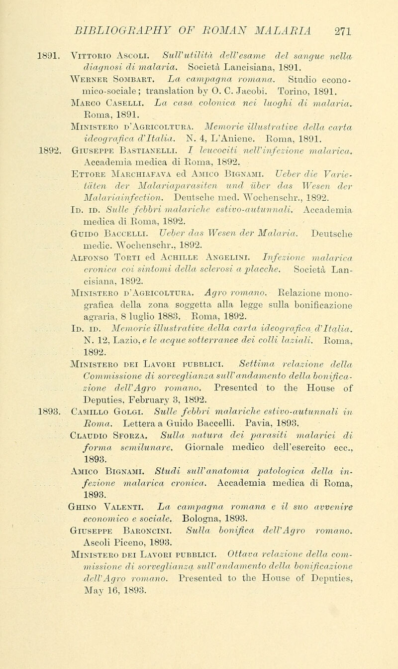 1891. Vittorio Ascoli. SidVutilità dell'esame del sangue nella diagnosi di malaria. Società Lancisiana, 1891. Werner Sombart. La campagna romana. Studio econo- mico-sociale ; translation by O. C. Jacobi. Torino, 1891. Marco Caselli. La casa colonica nei Iwoglii di malaria, Eoma, 1891. Ministero d'Agricoltura. Memorie illustrative della carta ideografica d'Italia. N. 4, L'Amene. Eoma, 1891. 1892. Giuseppe Bastianelli. I leucociti oielVinfezione malarica. Accademia medica di Roma, 1892. Ettore Marchiafava ed Amico Bignami. Ueber die Vaì-ie- tdten der Malariaparasiten und ilber das Wesen der Malariainfection. Deutsche med. Wocliensclir., 1892. Id. id. Sulle febbri malariche estivo-atotunnali. Accademia medica di Eoma, 1892. Guido Baccelli. Ueber das Wesen der Malaria. Deutsche medic. Wochenschr., 1892. Alfonso Torti ed Achille Angelini. Infezione malarica - ... cronica coi sintomi della sclerosi a placche. Società Lan- cisiana, 1892. Ministero d'Agricoltura. Agro romano. Eelazione mono- grafica della zona soggetta alla legge sulla bonificazione agraria, 8 luglio 1883. Eoma, 1892. - - -. Id. id. Memorie illustrative, della carta ideografica. d'Italia. N. 12, Lazio,e.Ze acque.sotterranee dei colli laziali. Eoma,. ' 1892. Ministero dei Lavori pubblici. Settima relazione della Commissione di sorveglianzasiblVandamento dellabonifica- zione dell'Agro romano. Presented to the House of Deputies, February 3, 1892. -1893. Camillo Golgi. Sulle febbri malariche estivo-autunnali in . .. - Bovia. Lettera a Guido Baccelli. Pavia, 1893. . - , Claudio Sforza. Sulla natura dei parasiti malarici di forma semilunare. Giornale medico dell'esercito ecc.^ 1893. Amico Bignami. Studi sulVanatonita] patologica della in- . fezione malarica cronica. Accademia medica di Eoma, 1893. Ghino Valenti. La campagna romana e il suo avvenire .:. economico e sociale, Bologna, 1893. Giuseppe Baroncini. Sulla bonifica dell'Agro romano. Ascoli Piceno, 1893. Ministero dei Lavori pubblici. Ottava relazione della com- missione di sorveglianza sull'andamento della bonificazione .dell'Agro romano. Presented to the House of Deputies, May 16, 1893.