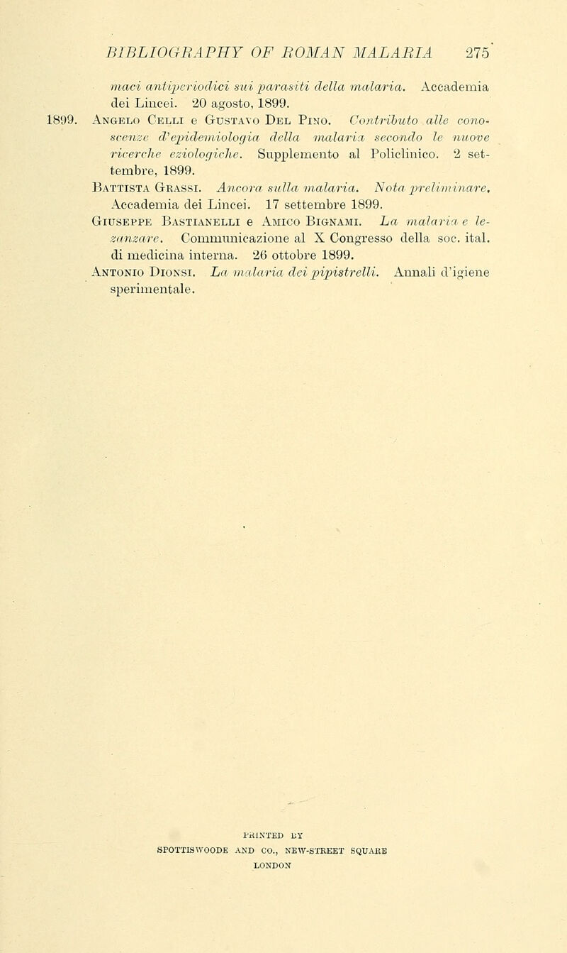 maci antipcriodici sui parasiti della malaria. Accademia dei Lincei. 20 agosto, 1899. 1899. Angelo Celli e Gustavo Del Pino. Contributo alle cono- scenze d'epideìniologia della malaria secondo le nuove ricerche eziologiche. Supplemento al Policlinico. 2 set- tembre, 1899. Battista Grassi. Ancora sulla malaria. Nota^ pireìiìninare. Accademia dei Lincei. 17 settembre 1899. Giuseppe Bastianelli e Amico Bignami. La malaria e le- zanzare. Communicazione al X Congresso della soc. ital. di medicina interna. 26 ottobre 1899. Antonio Dionsi. La malaria dei piipistrelli. Annali d'igiene sperimentale. PHINTED UY SPOTTISWOODE AND CO., NEW-STKEET SQUAIiE LONDON