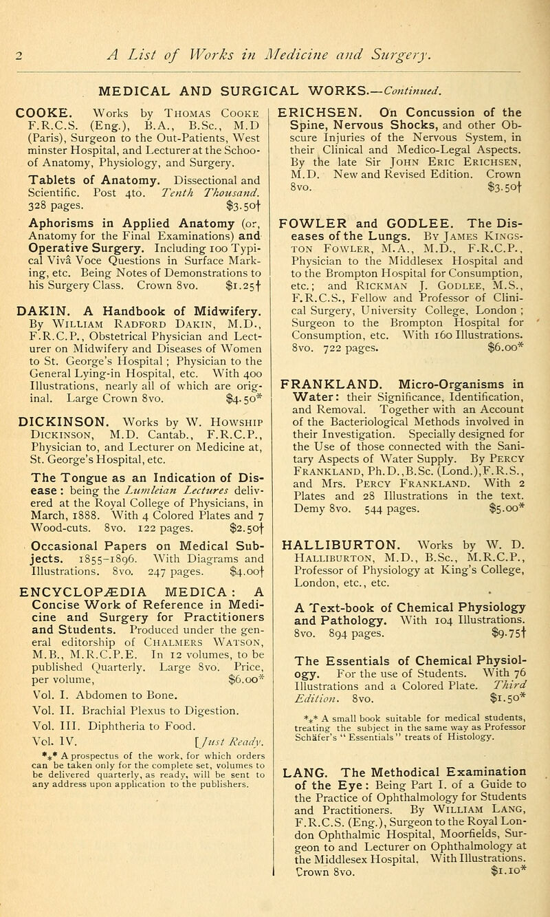 MEDICAL AND SURGICAL ^OTiY.S.—Continued. COOKE. Works by Thomas Cooke F.R.C.S. (Eng.), B.A., B.Sc, M.D (Paris), Surgeon to the Out-Patients, West minster Hospital, and Lecturer at the Schoo- of Anatomy, Physiology, and Surgery. Tablets of Anatomy. Dissectional and Scientific. Post 4to. Tenth Thousand. 328 pages. $3-5ot Aphorisms in Applied Anatomy (or. Anatomy for the Final Examinations) and Operative Surgery. Including 100 Typi- cal Viva Voce Questions in Surface Mark- ing, etc. Being Notes of Demonstrations to his Surgery Class. Crown 8vo. $i.25f DAKIN. A Handbook of Midwifery. By William Radford Dakin, M.D., F.R.C.P., Obstetrical Physician and Lect- urer on Midwifery and Diseases of Women to St. George's Hospital ; Physician to the General Lying-in Hospital, etc. With 400 Illustrations, nearly all of which are orig- inal. Large Crown Svo. $4.50* DICKINSON. Works by W. Howship Dickinson, M.D. Cantab., F.R.C.P., Physician to, and Lecturer on Medicine at, St. George's Hospital, etc. The Tongue as an Indication of Dis- ease : being the Liwileian Lectures deliv- ered at the Royal College of Physicians, in March, 1888. With 4 Colored Plates and 7 Wood-cuts. 8vo. 122 pages. $2.5of . Occasional Papers on Medical Sub- jects. 1855-1896. With Diagrams and Illustrations. 8vo. 247 pages. $4.oof ENCYCLOPAEDIA MEDICA: A Concise Work of Reference in Medi- cine and Surgery for Practitioners and Students. Produced under the gen- eral editorship of Chalmers Watson, M.B., M.R.C.P.E. In 12 volumes, to be published Quarterly. Large Svo. Price, per volume, $6.00* Vol. I. Abdomen to Bone. Vol. II. Brachial Plexus to Digestion. Vol. III. Diphtheria to Food. Vol. IV. [Just Ready. *+* A prospectus of the work, for which orders can be taken only for the complete set, volumes to be delivered quarterly, as ready, will be sent to any address upon application to the publishers. ERICHSEN. On Concussion of the Spine, Nervous Shocks, and other Ob- scure Injuries of the Nervous System, in their Clinical and Medico-Legal Aspects. By the late Sir John Eric Erichsen, M.D. New and Revised Edition. Crown 8vo. $3.5ot FOWLER and GODLEE. The Dis- eases of the Lungs. By James Kings- ton Fowler, M.A., M.D., F.R.C.P., Physician to the Middlesex Hospital and to the Brompton Hospital for Consumption, etc.; and Rickman J. Godlee, M.S., F.R.C.S., Fellow and Professor of Clini- cal Surgery, University College, London ; Surgeon to the Brompton Hospital for Consumption, etc. With 160 Illustrations. 8vo. 722 pages. $6.00* FRANKLAND. Micro-Organisms in Water: their Significance, Identification, and Removal. Together with an Account of the Bacteriological Methods involved in their Investigation. Specially designed for the Use of those connected with the Sani- tary Aspects of Water Supply. By Percy Frankland, Ph.D.,B.Sc. (Lond.),F.R.S., and Mrs. Percy Frankland. With 2 Plates and 28 Illustrations in the text. Demy 8vo. 544 pages. $5.00* HALLIBURTON. W^orks by W. D. Halliburton, M.D., B.Sc, M.R.C.P., Professor of Physiology at King's College, London, etc., etc. A Text-book of Chemical Physiology and Pathology. With 104 Illustrations. 8vo. 894 pages. $9-75t The Essentials of Chemical Physiol- ogy. For the use of Students. With 76 Illustrations and a Colored Plate. Edition. 8vo. Third 1.50* *i* A small book suitable for medical students, treating the subject in the same way as Professor Schafer's  Essentials treats of Histology. LANG. The Methodical Examination of the Eye : Being Part I. of a Guide to the Practice of Ophthalmology for Students and Practitioners. By William Lang, F.R.C.S. (Eng.), Surgeon to the Royal Lon- don Ophthalmic Hospital, Moorfields, Sur- geon to and Lecturer on Ophthalmology at the Middlesex Hospital. With Illustrations. Crown 8vo. $1.10*