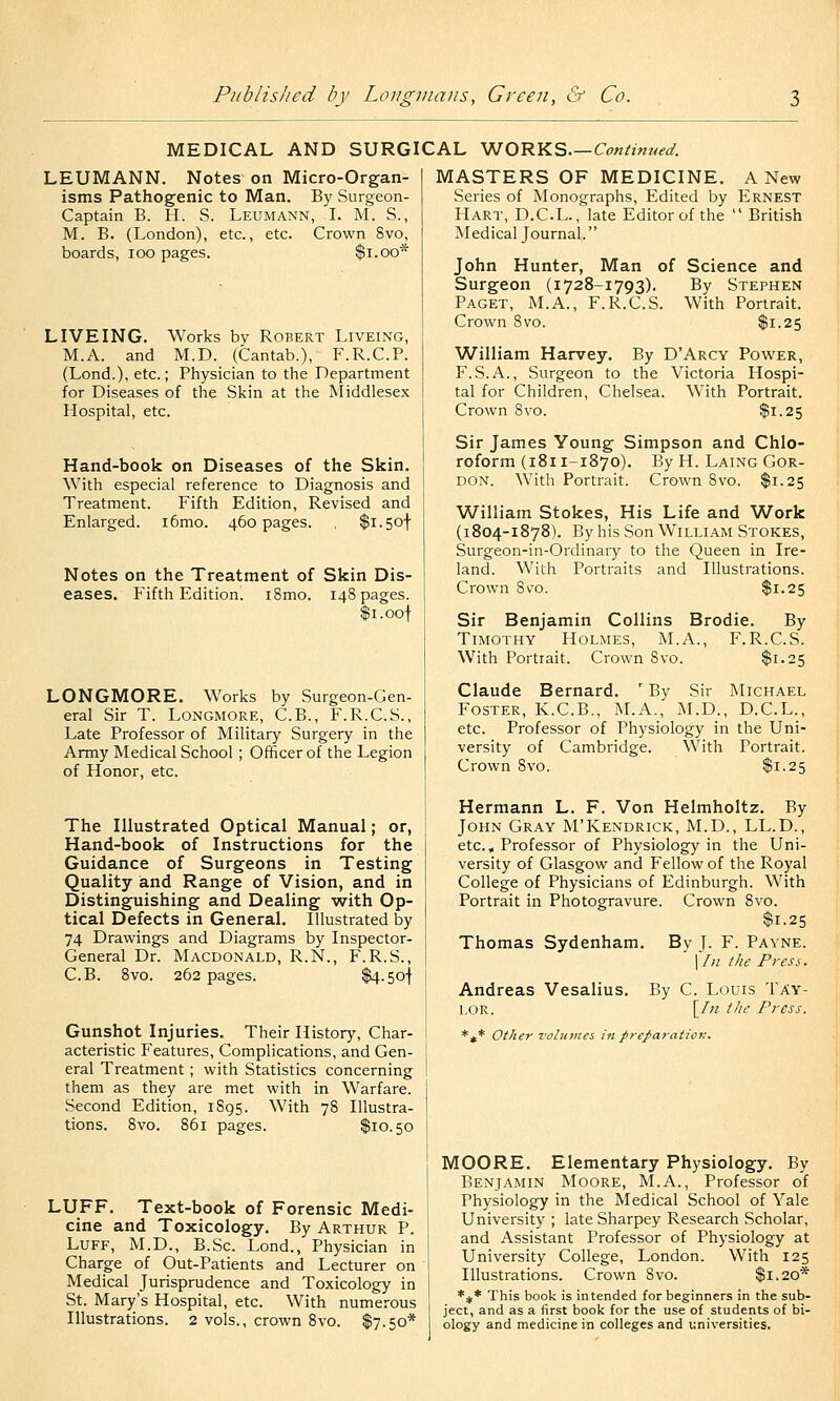 MEDICAL AND SURGICAL ^O'RY.S.—Continued. LEUMANN. Notes on Micro-Organ- isms Pathogenic to Man. By Surgeon- Captain B. H. S. Leumann, L M. S., M. B. (London), etc., etc. Crown 8vo, boards, loo pages. $i.oo* LIVEING. Works by Robert Liveing, M.A. and M.D. (Cantab.), F.R.C.P. (Lond.), etc. ; Physician to the Department for Diseases of the Skin at the Middlesex Hospital, etc. Hand-book on Diseases of the Skin. With especial reference to Diagnosis and Treatment. Fifth Edition, Revised and Enlarged. i6mo. 460 pages. , $i.5of Notes on the Treatment of Skin Dis- eases. Fifth Edition. i8mo. 148 pages. Ii.oot LONGMORE. Works by Surgeon-Gen- eral Sir T. Longmore, C.B., F.R.C.S., Late Professor of Military Surgery in the Army Medical School ; Officer of the Legion of Honor, etc. The Illustrated Optical Manual ; or, Hand-book of Instructions for the Guidance of Surgeons in Testing Quality and Range of Vision, and in Distinguishing and Dealing with Op- tical Defects in General. Illustrated by 74 Drawings and Diagrams by Inspector- General Dr. Macdonald, R.N., F.R.S., C.B. 8vo. 262 pages. $4.5o| Gunshot Injuries. Their History, Char- acteristic Features, Complications, and Gen- eral Treatment ; with Statistics concerning them as they are met with in Warfare. Second Edition, 1895. With 78 Illustra- tions. 8vo. 861 pages. $10.50 LUFF. Text-book of Forensic Medi- cine and Toxicology. By Arthur P. Luff, M.D., B.Sc. Lond., Physician in Charge of Out-Patients and Lecturer on Medical Jurisprudence and Toxicology in St. Mary's Hospital, etc. With numerous Illustrations. 2 vols., crown 8vo. $7.50* MASTERS OF MEDICINE. A New Series of Monographs, Edited by Ernest Hart, D.C.L., late Editor of the  British Medical Journal.  John Hunter, Man of Science and Surgeon (1728-1793). By Stephen Paget, M.A., F.R.C.S. With Portrait. Crown 8vo. $1.25 William Harvey. By D'Arcy Power, F.S.A., Surgeon to the Victoria Hospi- tal for Children, Chelsea. With Portrait. Crown 8vo. $1.25 Sir James Young Simpson and Chlo- roform (1811-1870). By H. Laing Gor- don. With Portrait. Crown 8vo. $1.25 William Stokes, His Life and Work (1804-1878). By his Son William Stokes, Surgeon-in-Ordinary to the Queen in Ire- land. With Portraits and Illustrations. Crown 8vo. $1.25 Sir Benjamin Collins Brodie. By Timothy Holmes, M.A., F.R.C.S. With Portrait. Crown 8vo. $1.25 Claude Bernard. ' By Sir Michael Foster, K.C.B., M.A., M.D., D.C.L., etc. Professor of Physiology in the Uni- versity of Cambridge. With Portrait. Crown 8vo. $1.25 Hermann L. F. Von Helmholtz. By John Gray M'Kendrick, M.D., LL.D., etc.. Professor of Physiology in the Uni- versity of Glasgow and Fellow of the Royal College of Physicians of Edinburgh. With Portrait in Photogravure. Crown 8vo. $1.25 Thomas Sydenham. By J. F. Payne. \Iii the Press. Andreas Vesalius. lor. *^* Other volumes in preparation. By C. Louis Tav- [/« the Press. MOORE. Elementary Physiology. By Benjamin Moore, M.A., Professor of Physiology in the Medical School of Yale University ; late Sharpey Research Scholar, and Assistant Professor of Physiology at University College, London. With 125 Illustrations. Crown 8vo. $1.20* *jf* This book is intended for beginners in the sub- ject, and as a first book for the use of students of bi- ology and medicine in colleges and universities.