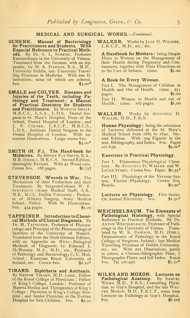 MEDICAL AND SURGICAL V^ORKS.—Continued. SCHENK. Manual of Bacteriology for Practitioners and Students. With Especial Reference to Practical Meth- ods. By Dr. S. L. Schenk, Professor Extraordinary in the University of Vienna. Translated from the German, with an Ap- pendix, by W. R. Dawson, B.A., M.D., University Dublin, late University Travel- ling Prizeman in Medicine. With loo Il- lustrations, some 'of which are colored. 8vo. $3.00* SMALE and COLYER. Diseases and Injuries of the Teeth, including Pa- thology and Treatment : a Manual of Practical Dentistry for Students and Practitioners. By Morton Smale, M.R.C.S., L.S.A., L.D.S. Dental Sur- geon to St. Mary's Hospital, Dean of the School, Dental Hospital of London ; and J. F. CoLYER, L.R.C.P., M.R.C.S., L. D.S., Assistant Dental Surgeon to the Dental Hospital of London. With nu- merous Illustrations. Large crown 8vo. $4.00* SMITH (H. P.). The Hand-book for Midwives. By Henry Fly Smith, B.A., M.B. (Oxon.), M.R.C.S. Second Edition, thoroughly Revised. With 41 Wood-cuts. Crown 8vo. 188 pages. $i-75t STEVENSON. Wounds in War. The Mechanism of their Production and their Treatment. By Surgeon-Colonel W. F. Stea^enson (Army Medical Staff), A.B., M.B., M.Ch., Dublin University ; Profess- or of Military Surgery, Army Medical School, Netley. With 86 Illustrations. 8vo. 434 pages. $5.00 TAPPEINER. Introduction to Chemi- cal Methods of Clinical Diagnosis. By Dr. H. Tappeiner, Professor of Pharma- cology and Principal of the Pharmacological Institute of the University of Munich. Translated from the Sixth German Edition, with an Appendix on Micro - Biological Methods of Diagnosis, by Edmond J. McWeeney, M.A., M.D., etc.. Professor of Pathology and Bacteriology, C. U. Med. School ; Examiner Royal University of Ireland, etc. Crown 8vo. $1.10* TIRARD. Diphtheria and Antitoxin. By Nestor Tirard, M.D. Lond., Fellow of the Royal College of Physicians ; Fellow of King's College, London ; Professor of Materia Medica and Therapeutics at King's College ; Physician to King's College Hos- pital ; and Senior Physician to the Evelina Hospital for Sick Children. Svo. $2.50 WALKER. Works by Jane H. Walker, L.R.C.P., M.D., etc., etc. A Handbook for Mothers : being Simple Hints to Women on the Management of their Health during Pregnancy and Con- finement, together with Plain Directions as to the Care of Infants. i2mo. $1.00 A Book for Every Woman. Part I. The Management of Children in Health and Out of Health. i2mo. 251 pages. $1.00 Part II. Woman in Health and out of Health. l2mo. 167 pages. $1.00 WALLER. Works by Augustus D. Waller, M.D., F.R.S. Human Physiology : being the substance of Lectures delivered at the St. Mary's Medical School from 1885 to 1890. Sec- ond Edition. With 304 Figures in the text. Bibliography, and Index. 8vo. Pages xvi-632. $4.00* Exercises in Practical Physiology. Part I. Elementary Physiological Chem- istry. By Augustus D. Waller and W. Legge Symes. Crown 8vo. Paper. $0.35* Part III. Physiology of the Nervous Sys- tem, Electro - Physiology. Crown 8vo. Boards. $o.go* Lectures on Physiology. First Series. On Animal Electricity. 8vo. $1.50* WEICHSELBAUM. The Elements of Pathological Histology, with Special Reference to Practical Methods. By Dr, Anton Weichselbaum, Professor of Path- ology in the University of Vienna. Trans- lated by W. R. Dawson, M.D. (Dub.), Demonstrator of Pathology in the Royal College of Surgeons, Ireland ; late Medical Travelling Prizeman of Dublin University, etc., etc. With 221 Illustrations, partly in colors, a Chromo-lithographic Plate, 7 Photographic Plates, and full Index. Royal 8vo. Pp. xvi-456. $7.50* WILKS AND MOXON. Lectures on Pathological Anatomy. By Samuel WiLKS, M.D., F.R.S., Consulting Physi- cian to Guy's Hospital, and the late Wal- ter MoxoN, M.D., F.R.C.P., some time Lecturer on Pathology at Guy's Hospital. 8vo. $6. oof