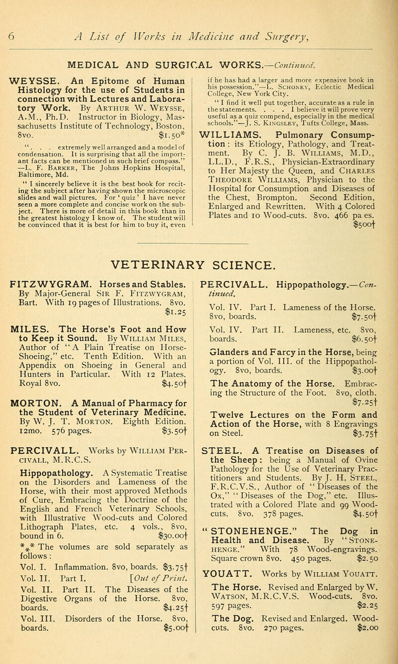 MEDICAL AND SURGICAL ^O'RYiS—Continued. WEYSSE. An Epitome of Human Histology for the use of Students in connection with Lectures and Labora- tory Work. By Arthur W. Weysse, A.M., Ph.D. Instructor in Biology, Mas- sachusetts Institute of Technology, Boston, 8vo. $1.50* . . . extremely well arranged and a model of condensation. It is surprising that all the import- ant facts can be mentioned in such brief compass. —L. F. Barker, The Johns Hopkins Hospital, Baltimore, Md.  I sincerely believe it is the best book for recit- ing the subject after having shown the microscopic slides and wall pictures. For ' quiz ' I have never seen a more complete and concise work on the sub- ject. There is more of detail in this book than in the greatest histology I know of. The student will be convinced that it is best for him to buy it, even if he has had a larger and more expensive book in his possession.—L. Schoney, Eclectic Medical College, New York City.  I find it well put together, accurate as a rule in the statements. . . . I believe it will prove very useful as a quiz compend, especially in the medical schools.—J. S. KiNGSLEY, Tufts College, Mass. WILLIAMS. Pulmonary Consump- tion : its Etiology, Pathology, and Treat- ment. By C. J. B. Williams, M.D., LL.D., F.R.S., Physician-Extraordinary to Her Majesty the Queen, and Charles Theodore Williams, Physician to the Hospital for Consumption and Diseases of the Chest, Brompton. Second Edition, Enlarged and Rewritten. With 4 Colored Plates and 10 Wood-cuts. 8vo. 466 pa es. $5 oof VETERINARY SCIENCE. FITZWYGRAM. Horses and Stables. By Major-General Sir F. Fitzwygram, Bart. With 19 pages of Illustrations. 8vo. $1.25 MILES. The Horse's Foot and How to Keep it Sound. By William Miles, Author of A Plain Treatise on Horse- Shoeing, etc. Tenth Edition. With an Appendix on Shoeing in General and Hunters in Particular. With 12 Plates. Royal 8vo. $4.5of MORTON. A Manual of Pharmacy for the Student of Veterinary Medicine. By W. J. T. Morton. Eighth Edition. i2mo. 576 pages. $3-5ot PERCIVALL. Works by William Per- CIVALL, M.R.C.S. Hippopathology. A Systematic Treatise on the Disorders and Lameness of the Horse, with their most approved Methods of Cure, Embracing the Doctrine of the English and French Veterinary Schools, with Illustrative Wood-cuts and Colored Lithograph Plates, etc. 4 vols., 8vo, bound in 6. $30.oof *** The volumes are sold separately as follows : Vol. I. Inflammation. 8vo, boards. $3.75! Vol. II. Part I. \_Out of Print. Vol. II. Part II. The Diseases of the Digestive Organs of the Horse. 8vo, boards. $4-25! Vol. III. Disorders of the Horse. 8vo, boards. $5-oof PERCIVALL. tinned. Vol. IV. Part I. 8vo, boards. Hippopathology.—Con- Lameness of the Horse. $7.5ot Vol. IV. Part II. Lameness, etc. 8vo, boards. $6.5of Glanders and Farcy in the Horse, being a portion of Vol. III. of the Hippopathol- ogy. 8vo, boards. $3-oof The Anatomy of the Horse. Embrac- ing the Structure of the Foot. 8vo, cloth. $7-25f Twelve Lectures on the Form and Action of the Horse, with 8 Engravings on Steel. $3.75f STEEL. A Treatise on Diseases of the Sheep : being a Manual of Ovine Pathology for the Use of Veterinary Prac- titioners and Students. By J- H. Steel, F.R.C.V.S., Author of  Diseases of the Ox, Diseases of the Dog, etc. Illus- trated with a Colored Plate and 99 Wood- cuts. 8vo. 378 pages. $4-5of  STONEHENGE. The Dog in Health and Disease. By Stone- henge. With 78 Wood-engravings. Square crown 8vo. 450 pages. $2.50 YOUATT. Works by William Youatt. The Horse. Revised and Enlarged by W. Watson, M.R.C.V.S. Wood-cuts. 8vo. 597 pages. $2.25 The Dog. Revised and Enlarged. Wood- cuts. 8vo. 270 pages. $2.00