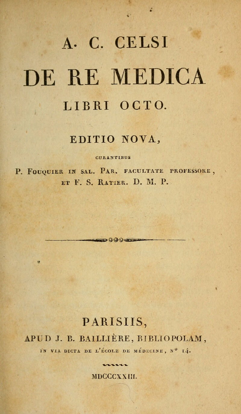 DE RE MEDICA LIBRI OCTO. EDITIO NOVA, CUB.ANTIBUS P. FOUQUIER IW SAE. PAR. FACULTATE I>ROFESSOKE ET F. S. BaTIER. D. M. P. PARISIIS, APUD J. P>. BAILLIEBE, BIBLIOPOLAM 1W ViA DICTA DE i/eCOLE DE MEDECliNE, N° l4« MDCCCXXIir.