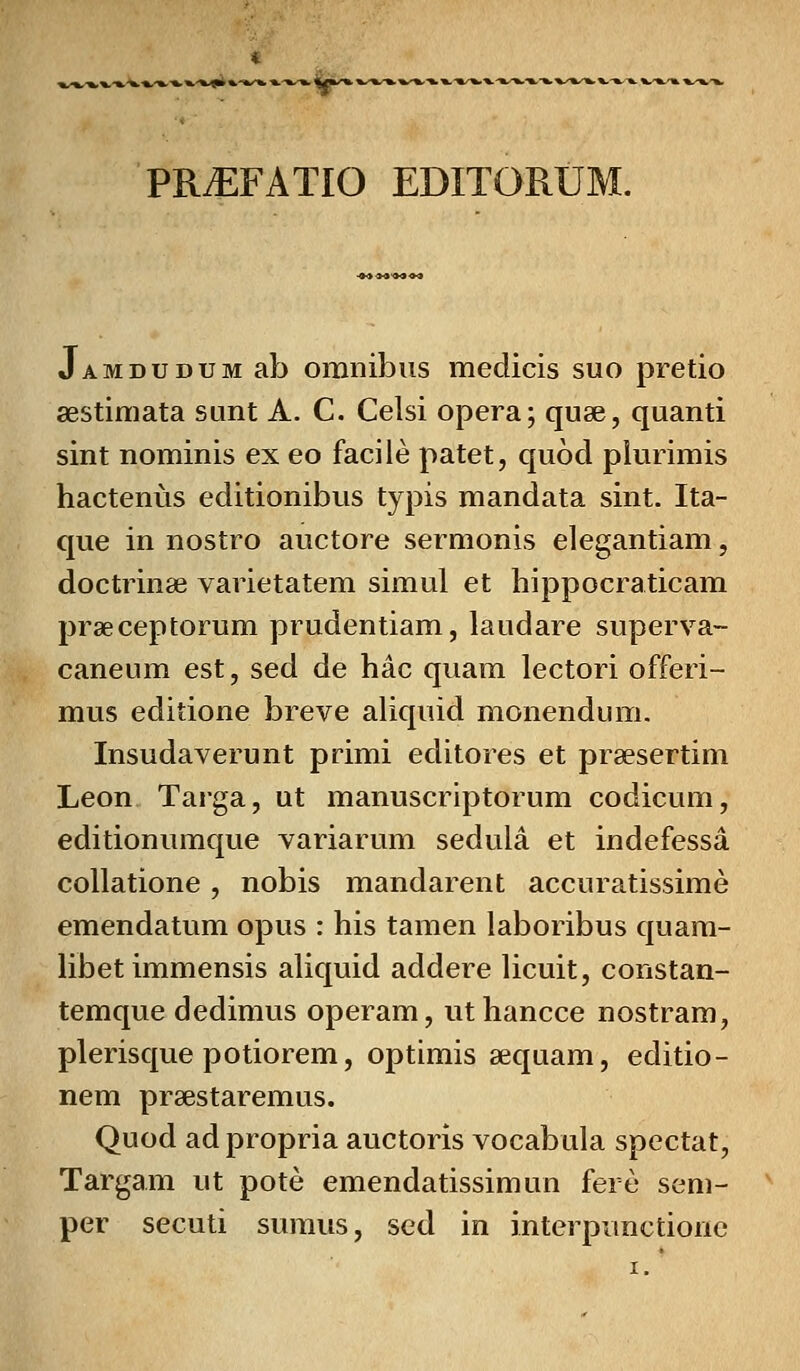 PRiEFATIO EDITORUM. Jamdudum ab omnibus medicis suo pretio aestimata sunt A. C. Celsi opera; quae, quanti sint nominis ex eo facile patet, quod plurimis hactenus editionibus typis mandata sint. Ita- que in nostro auctore sermonis elegantiam, doctrinae varietatem simul et hippocraticam praeceptorum prudentiam, laudare superva- caneum est, sed de hac quam lectori offeri- mus editione breve aliquid monendum. Insudaverunt primi editores et prsesertim Leon Targa, ut manuscriptorum codicum, editionumque variarum sedula et indefessa collatione, nobis mandarent accuratissime emendatum opus : his tamen laboribus quam- libet immensis aliquid addere licuit, constan- temque dedimus operam, uthancce nostram, plerisque potiorem, optimis sequam, editio- nem praestaremus. Quod ad propria auctoris vocabula spectat, Targam ut pote emendatissimun fere sem- per secuti sumus, sed in interpunctionc