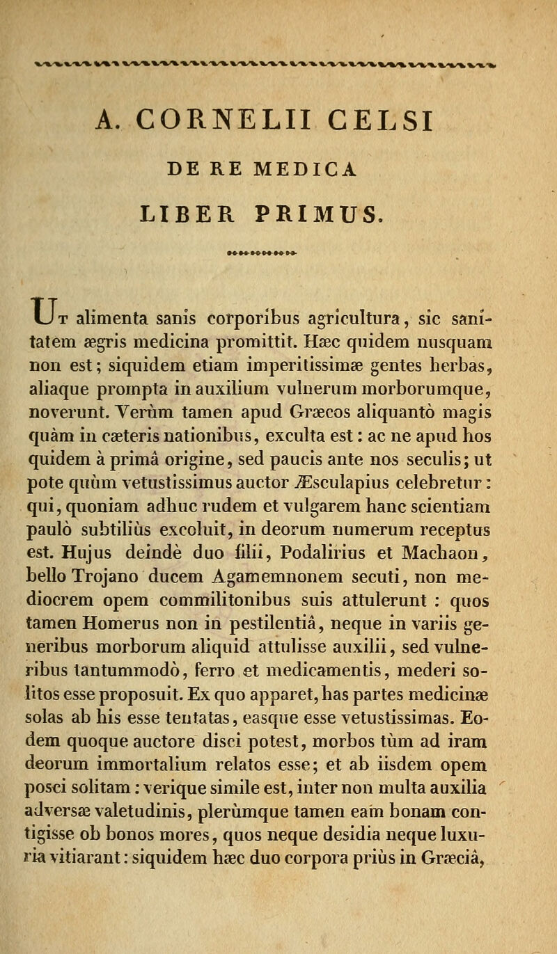 b,».'»/». %/%>■» %v%^%^^%/»*%.'»^%/%^»•%,'». ».^-»>%.-%•», %,-%•%, %**%/», %/%^l %•%•%,! A. CORNELII CELSI DE RE MEDICA LIBER PRIMUS. Ut alimenta sanis corporibus agricultura, sic sani- tatem aegris medicina promittit. Hsec quidem nusquam non est; siquidem etiam imperitissimse gentes herbas, aliaque prompta inauxilium vulnerummorborumque, noverunt. Yerum tamen apud Graecos aliquanto magis quam in caeteris nationibus, exculta est: ac ne apud hos quidem a prima origine, sed paucis ante nos seculis; ut pote quum vetustissimus auctor jEsculapius celebretur: qui, quoniam adhuc rudem et vulgarem hanc scientiam paulo subtilius excoluit, in deorum numerum receptus est. Hujus deinde duo filii, Podalirius et Machaon, bello Trojano ducem Agamemnonem secuti, non me- diocrem opem commilitonibus suis attulerunt : quos tamen Homerus non in pestilentia, neque in variis ge- neribus morborum aliquid attulisse auxilii, sed vulne- ribus tantummodo, ferro et medicamentis, mederi so- litos esse proposuit. Ex quo apparet,has partes medicinaB solas ab his esse tentatas, easque esse vetustissimas. Eo- dem quoque auctore disci potest, morbos tiim ad iram deorum immortalium relatos esse; et ab iisdem opem posci solitam: verique simile est, inter non multa auxilia adversas valetudinis, plerumque tamen earn bonam con- tigisse ob bonos mores, quos neque desidia neque luxu- ria vitiarant: siquidem heec duo corpora priiis in Graecia,