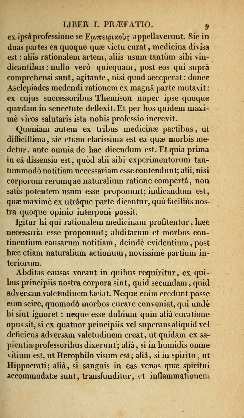 exipsaprofessioneseE(A7reipuou? appellaverimt. Sicin duas partes ea quoque quae victu curat, medicina divisa est: aliis rationalem artem, aliis usum tantum sibi vin- dicantibus: nullo vero quiequam, post eos qui supra comprehensi sunt, agitante, nisi quod acceperat: donee Asclepiades medendi rationem ex magna parte mutavit: ex cujus successoribus Themison nuper ipse quoque quaedam in senectute deflexit. Et per hos quidem maxi- me viros salutaris ista nobis professio increvit. Quoniam autem ex tribus medicinae partibus, ut difficillima, sic etiam clarissima est ea quae morbis me- detur, ante omnia de hac dicendum est. Etquia prima in ea dissensio est, quod alii sibi experimentorum tan- tummodo notitiam necessariam essecontendunt; alii, nisi corpornm rerumque naturalium ratione comperta, non satis potentem usum esse proponunt; indicandum est, quae maxime ex utraque parte dicantur, quo facilius nos- tra quoque opinio interponi possit. Igitur hi qui rationalem medicinam profitentur, hasc necessaria esse proponunt; abditarum et morbos con- tinentium causarum notitiam, deinde evidentium, post haac etiam naturalium actionum, novissime partium in- teriorum. Abditas causas vocant in quibus requiritur, ex qui- bus principiis nostra corpora sint, quid secundam, quid adversam valetudinem faciat. Neque enim credunt posse eum scire, quomodo morbos curare conveniat, qui unde hi sint ignoret: neque esse dubium quin alia curatione opussit, si ex quatuor principiis vel superans aliquid vel deficiens adversam valetudinem creat, ut quidam ex sa- pientiaeprofessoribusdixerunt; alia, siinhumidis omne vitium est, ut Herophilo visum est; alia, si in spiritu, ut Hippocrati; alia, si sanguis in eas venas quae spiritui accommodataj sunt, transfunditur, ct inflammationem