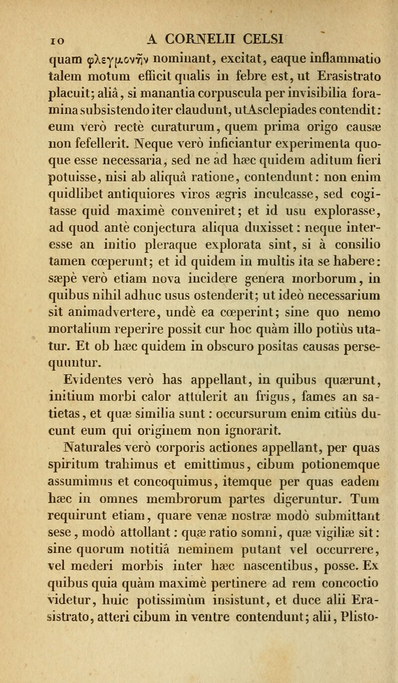 quam ^XsyfjLOv^v nominant, excitat, eaque inflammatio talem motum efficitqualis in febre est,ut Erasistrato placuit; alia, si manantia corpuscula per invisibilia fora- mina subsistendo iter claudunl, utAsclepiades contendit: eum vero recte curaturum, quem prima origo causae non fefellerit. Neque vero inficiantur experimenta quo- que esse necessaria, sed ne ad haec quidem aditum fieri potuisse, nisi ab aliqua ratione, contendunt: non enim quidlibet antiquiores viros segris inculcasse, sed cogi- tasse quid maxime conveniret; et id usu explorasse, ad quod ante conjectura aliqua duxisset: neque inter- esse an initio pleraque explorata sint, si a consilio tamen coeperunt; et id quidem in multis ita se habere: saepe vero etiam nova incidere genera morborum, in quibus nihil adhuc usus ostenderit; ut ideo necessarium sit animadvertere, unde ea coeperint; sine quo nemo mortalium reperire possit cur hoc quam illo potius uta- tur. Et ob hoec quidem in obscuro positas causas perse- quuntur. Evidentes vero has appellant, in quibus quaerunt, initium morbi calor atlulerit an frigus, fames an sa- tietas, et quae similia sunt: occursurum enim citius du- cunt eum qui originem non ignorarit. Naturales vero corporis actiones appellant, per quas spiritum trahimus et emittimus, cibum potionemque assumimus et concoquimus, itemque per quas eadem haec in omnes membrorum partes digeruntur. Tum requirunt etiam, quare venae nostrae modo submittant sese, modo attollant: quae ratio somni, quae vigiliae sit: sine quorum notitia neminem putant vel occurrere, vel mederi morbis inter haec nascentibus, posse. Ex quibus quia quam maxime pertinere ad rem concoctio videtur, huic potissimum insistunt, et duce alii Era- sistrato, atteri cibum in ventre contendunt; alii, Plisto-