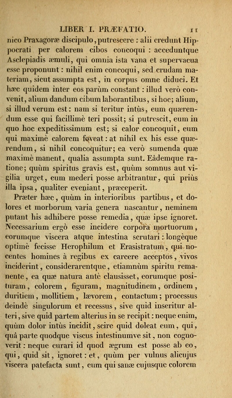 nico Praxagorae discipulo,putrescere : alii credunt Hip- pocrati per calorem cibos concoqui : acceduntque Asclepiadis aercmli, qui omnia ista vana et supervacua esse proponunt: nihil enim concoqui, sed crudam ma- teriam, sicut assumpta est, in corpus omne diduci. Et haec quidem inter eos parum constant: illud vero con- venit, alium dandum cibumlaborantibus, si hoc; alium, si illud verum est: nam si teritur intus, eum quaeren- dum esse qui facillime teri possit; si putrescit, eum in quo hoc expeditissimum est; si calor concoquit, eum qui maxime calorem fqveat: at nihil ex his esse quae- rendum, si nihil concoquitur; ea vero sumenda quae maxime manent, qualia assumpta sunt. Eademque ra- tione; quum spiritus gravis est, quum somnus aut vi- gilia urget, eum mederi posse arbitrantur, qui prius illa ipsa, qualiter eveniant, praeceperit. Praeter haec, quum in interioribus partibus, et do- lores et morborum varia genera nascantur, neminem putant his adhibere posse remedia, quae ipse ignoret. Necessarium ergo esse incidere corpora mortuorum, eorumque viscera atque intestina scrutari: longeque optime fecisse Herophilum et Erasistratum, qui.no- centes homines a regibus ex carcere acceptos, vivos inciderint, considerarentque, etiamnum spiritu rema- nente, ea quae natura ante clausisset, eorumque posi- turam, colorem, figuram, magnitudinem, ordinem, duritiem, mollitiem, laevorem, contactum; processus deinde singulorum et recessus, sive quid inseritur al- teri, sive quid partem alterius in se recipit: neque enim, quum dolor intus incidit, scire quid doleat eum, qui, qua parte quodque viscus intestinumve sit, non cogno- verit: neque curari id quod aegrum est posse ab eo, qui, quid sit, ignoret: et, quum per vulnus alicujus viscera patefacta sunt, eum qui sanae cujusque colorem