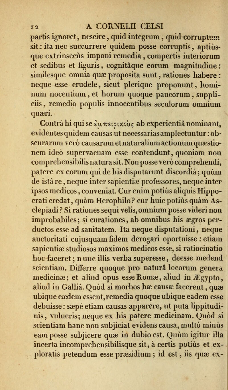 partis ignoret, neseire, quid integrum, quid corruptum sit:itanec succurrere quidem posse corruptis, aptius- que extrinsecus imponi remedia, compertis interiorum et sedibus et figuris, cognitaque eorum magnitudine: similesque omnia quae proposita sunt, rationes habere: neque esse crudele, sicut plerique proponunt, homi- num nocentium, et horum quoque paucorum, suppli- ciis, remedia populis innocentibus seculorum omnium quaeri. Contra hi qui se IjjLireipiJtou? ab experientia nominant, evidentes quidem causas ut necessarias amplectuntur: ob- scurarum vero causarum etnaturalium actionum quaestio- nem ideo supervacuam esse contendunt, quoniam non comprehensibilis natura sit. Non posse vero comprehendi, patere ex eorum qui de his disputarunt discordia; quum de ista re, neque inter sapientioe professores, neque inter ipsos medicos, conveniat. Cur enim potius aliquis Hippo- crati credat, quam Herophilo ? cur huic potius quam As- clepiadi ? Si rationes sequi velis, omnium posse videri non improbabiles; si curaliones, ab omnibus his aegros per- ductos esse ad sanitatem. Ita neque disputationi, neque auctoritati cujusquamfidem derogari oportuisse: etiam sapientiae studiosos maximos medicos esse, si ratiocinatio hoc faceret; nunc illis verba superesse, deesse medend scientiam. Differre quoque pro natura locorum geneia medicinae; et aliud opus esse Romae, aliud in^lgypto, aliud in Galha. Quod si morbos hae causae facerent, quae ubique eoedem essent,remedia quoque ubique eadem esse debuisse: saepe etiam causas apparere, ut puta Hppitudi- nis, vulneris; neque ex his patere medicinam. Quod si scientiam hanc non subjiciat evidens causa, multo minus eam posse subjicere quae in dubio est. Quum igitur illa incerta incomprehensibilisque sit,a certis potiiis et ex- ploratis petendum esse praesidium ; id est, iis quae ex-