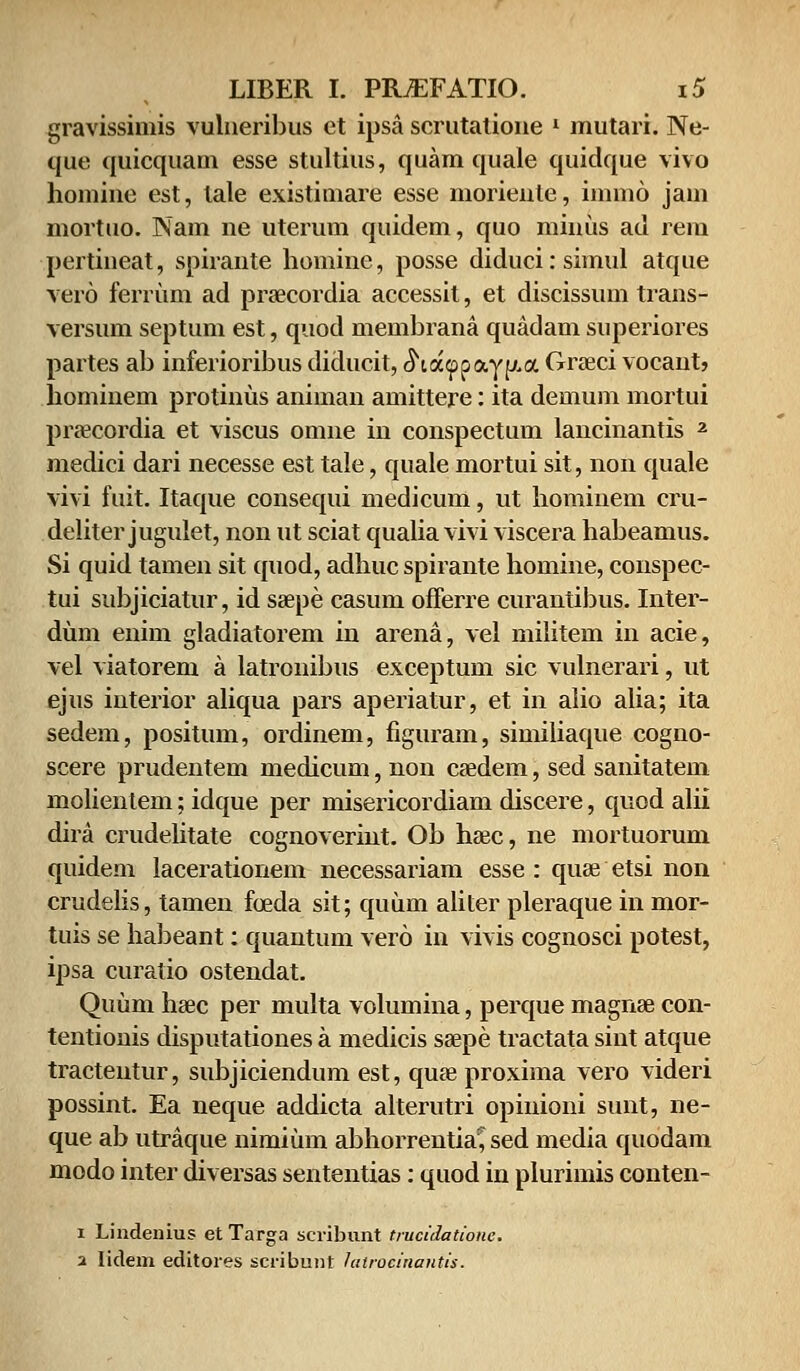 gravissimis vulneribus ct ipsa scrutatione l mutari. Ne- quc quicquam esse stultius, quam quale quidque vivo homine est, tale existimare esse moriente, iinmo jam mortuo. Nam ne uterum quidem, quo minus ad rem pertineat, spirante homine, posse diducirsimul atque vero ferrum ad praecordia accessit, et discissum trans- versum septum est, quod membrana quadam superiores partes ab inferioribus diducit, ^ia(ppayp.a Graeci vocant, hominem protinus animan amittere: ita demum mortui praeeordia et viscus omne in conspectum lancinantis 2 medici dari necesse est tale, quale mortui sit, non quale vivi fuit. Itaque consequi medicum, ut hominem cru- deliter jugulet, non ut sciat qualia vivi viscera habeamus. Si quid tamen sit quod, adhuc spirante homine, conspec- tui subjiciatur, id saepe casum offerre curantibus. Inter- dum enim gladiatorem in arena, vel militem in acie, vel viatorem a latronibus exceptum sic vulnerari, ut ejus interior aliqua pars aperiatur, et in alio alia; ita sedem, positum, ordinem, figuram, similiaque cogno- scere prudentem medicum, non caedem, sed sanitatem molientem; idque per misericordiam discere, quod alii dira crudelitate cognoverint. Ob hasc, ne mortuorum quidem lacerationem necessariam esse : quse etsi non crudelis, tamen foeda sit; quum aliter pleraque in mor- tuis se habeant: quantum vero in vivis cognosci potest, ipsa curatio ostendat. Quum haec per multa volumina, perque magnae con- tentionis disputationes a medicis saepe tractata sint atque tracteutur, subjiciendum est, quae proxima vero videri possint. Ea neque addicta alterutri opinioni sunt, ne- que ab utraque nimium abhorrentia^ sed media quodam modo inter diversas sententias: quod in plurimis conten- i Lindenius et Targa scribunt trucidatione. a lidem editores scribunt hitrocinantis.