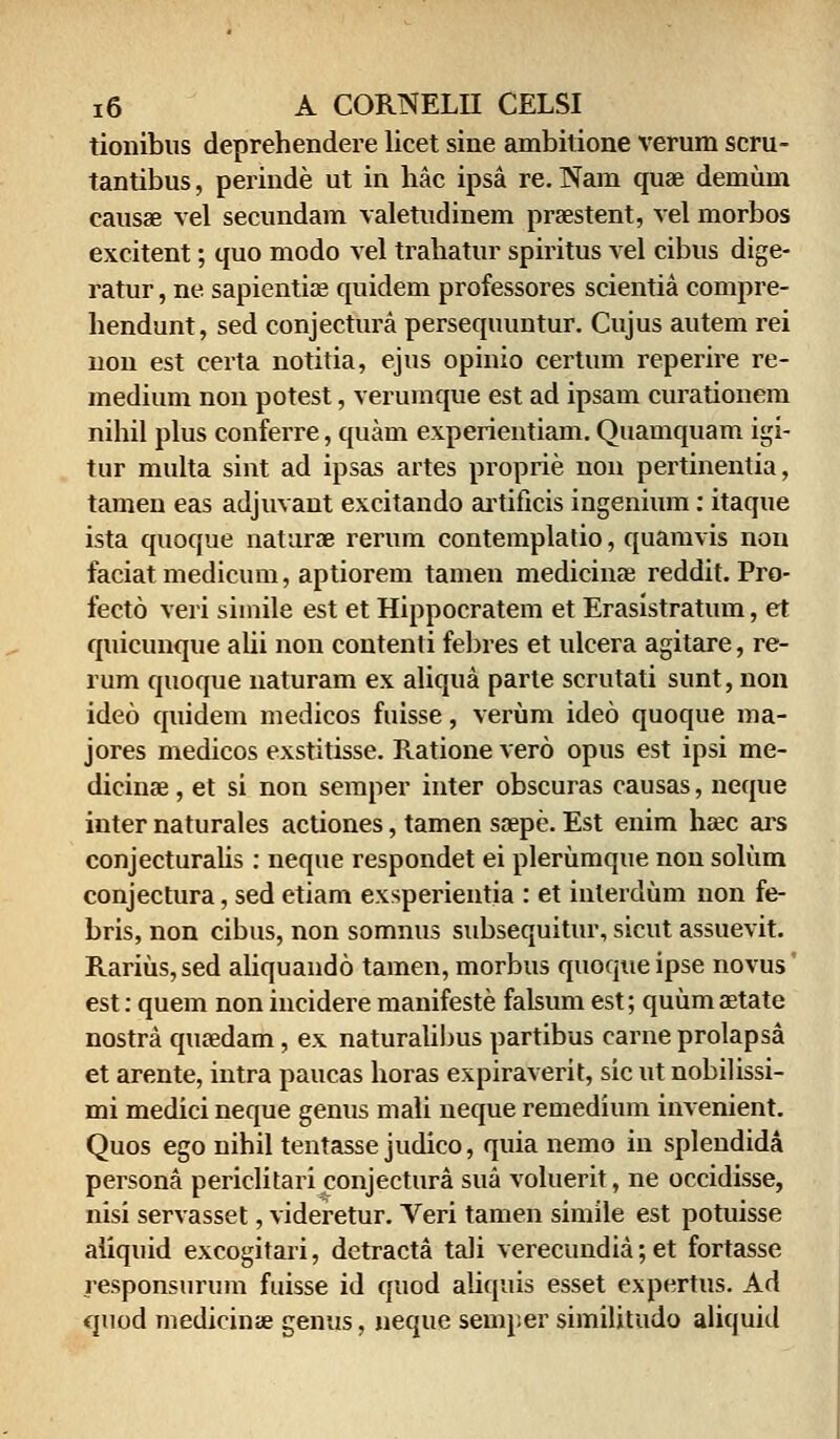 tionibus deprehendere licet sine ambitione verum scru- tantibus, perinde ut in hac ipsa re. Nam quae demum causae vel secundam valetudinem praestent, vel morbos excitent; quo modo vel trahatur spiritus vel cibus dige- ratur, ne sapientiae quidem professores scientia compre- hendunt, sed conjectura persequuntur. Cujus autem rei non est certa notitia, ejus opinio certum reperire re- medium non potest, verumque est ad ipsam curationem nihil plus conferre, quam experientiam. Quamquam igi- tur multa sint ad ipsas artes proprie non pertinentia, tamen eas adjuvant excitando artificis ingenium: itaque ista quoque naturae rerum contemplatio, quamvis non faciatmedicum, aptiorem tamen medicinae reddit. Pro- fecto veri simile est et Hippocratem et Erasistratum, et quicunque alii non contenti febres et ulcera agitare, re- rum quoque naturam ex aliqua parte scrutati sunt, non ideo quidem medicos fuisse, veriim ideo quoque ma- jores medicos exstitisse. Ratione vero opus est ipsi me- dicinae, et si non semper inter obscuras causas, neque inter naturales actiones, tamen saepe. Est enim hsec ars conjecturalis : neque respondet ei plerumque non solum conjectura, sed etiam exsperientia : et inlerdum non fe- bris, non cibus, non somnus subsequitur, sicut assuevit. Rarius,sed aliquando tamen, morbus quoqueipse novus' est: quem non incidere manifeste falsum est; quumaetate nostra quaedam, ex naturalibus partibus carne prolapsa et arente, intra paucas horas expiraverit, sic ut nobilissi- mi medici neque genus mali neque remedium invenient. Quos ego nihil tentasse judico, quia nemo in splendida persona periclitari^onjectura sua voluerit, ne occidisse, nisi servasset, videretur. Veri tamen simile est potuisse aiiquid excogitari, detracta tali verecundia; et fortasse responsurum fuisse id quod aliquis esset expertus. Ad quod medicinae genus, neque semper similitudo aliquid