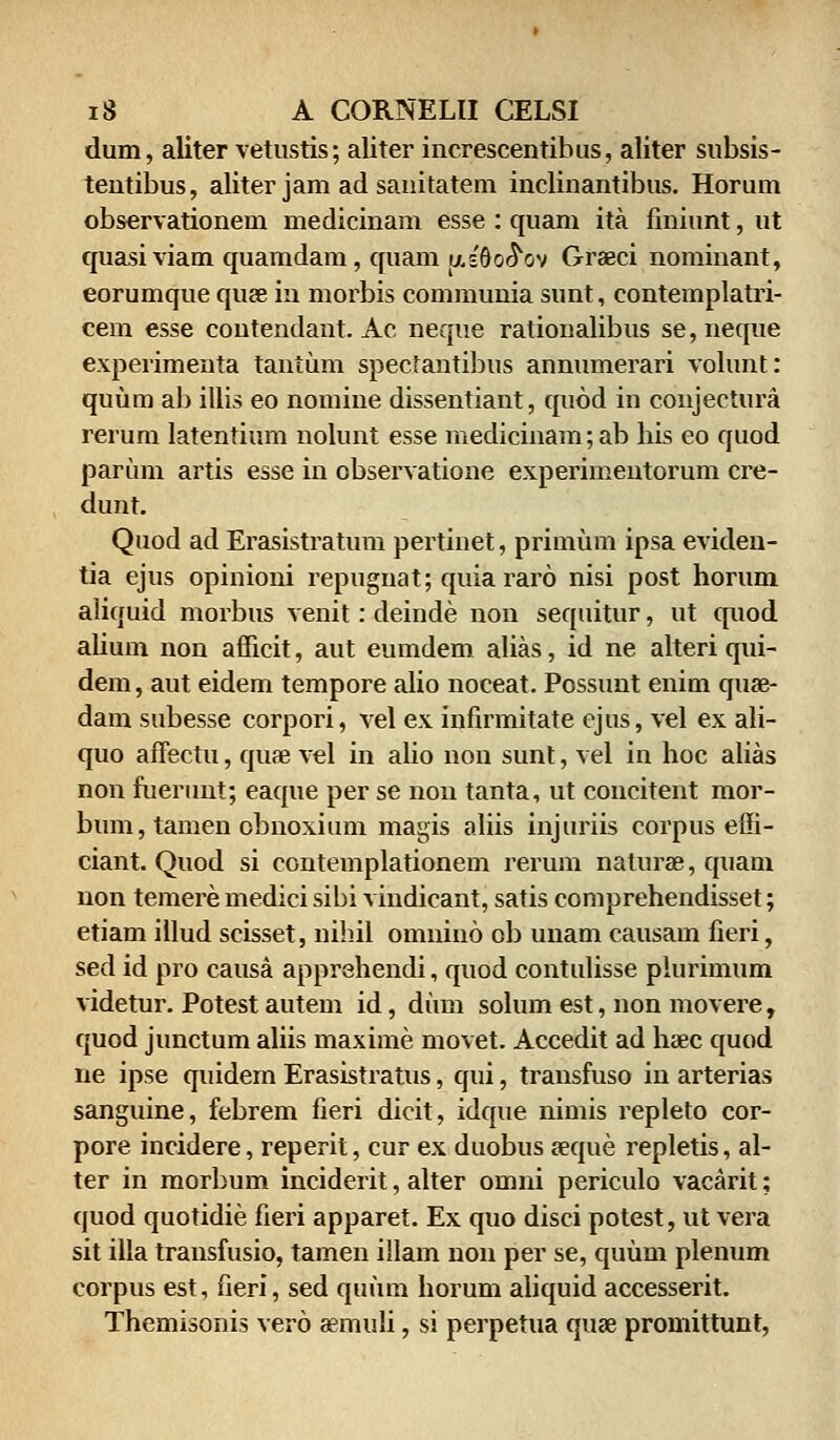 dum, aliter vetustis; aliter increscentibus, aliter subsis- tentibus, aliter jam ad sanitatem inclinantibus. Horum observationem medicinam esse : quam ita finiunt, ut quasiviam quamdam, quam ij,s9o^ov Graeci nominant, eorumque quee in morbis communia sunt, contemplatri- cem esse contendant. Ac neque rationalibus se,neque experimeuta tantum spectantibus annumerari volunt: quum ab illis eo nomine dissentiant, quod in conjectura rerum latentium nolunt esse medicinam;ab his eo quod parum artis esse in observatione experimentorum cre- dunt. Quod ad Erasistratum pertinet, primum ipsa eviden- tia ejus opinioni repugnat; quiararo nisi post horum aliquid morbus venit: deinde non sequitur, ut quod alium non afficit, aut eumdem alias, id ne alteri qui- dem, aut eidem tempore alio noceat. Possunt enim quse- dam subesse corpori, vel ex infirmitate ejus, vel ex ali- quo affectu, quae vel in alio non sunt, vel in hoc alias non fuerunt; eaque per se non tanta, ut concitent mor- bum, tamen obnoxium magis aliis injuriis corpus effi- ciant. Quod si contemplationem rerum naturae, quam non temere medici sibi vindicant, satis comprehendisset; etiam illud scisset, nihil omnino ob unam causam fieri, sed id pro causa apprehendi, quod contulisse plurimum videtur. Potest autem id, dum solum est, non movere, quod junctum aliis maxime movet. Accedit ad haec quod ne ipse quidem Erasistratus, qui, transfuso in arterias sanguine, febrem fieri dicit, idque nimis repleto cor- pore incidere, reperit, cur ex duobus aeque repletis, al- ter in morbum inciderit, alter omni periculo vacarit; quod quotidie fieri apparet. Ex quo disci potest, ut vera sit illa transfusio, tamen illam non per se, quum plenum corpus est, fieri, sed quum horum aliquid accesserit. Themisonis vero aemuli, si perpetua quae promittunt,